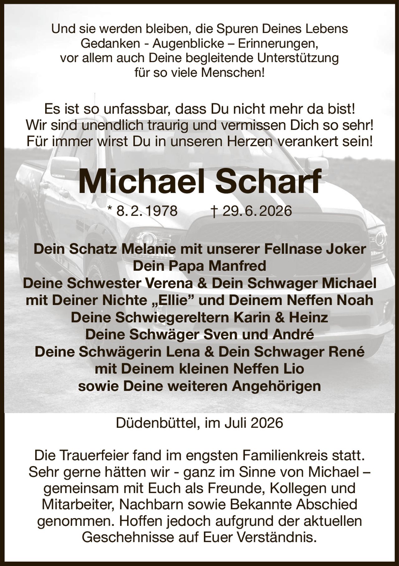 Und sie werden bleiben, die Spuren Deines Lebens
Gedanken - Augenblicke – Erinnerungen,
vor allem auch Deine begleitende Unterstützung
für so viele Menschen!
Es ist so unfassbar, dass Du nicht mehr da bist!
Wir sind unendlich traurig und vermissen Dich so sehr!
Für immer wirst Du in unseren Herzen verankert sein!
Michael Scharf
* 8. 2. 1978  † 29. 6. 2026
Dein Schatz Melanie mit unserer Fellnase Joker
Dein Papa Manfred
Deine Schwester Verena & Dein Schwager Michael mit Deiner Nichte „Ellie” und Deinem Neffen Noah Deine Schwiegereltern Karin & Heinz
Deine Schwäger Sven und André
Deine Schwägerin Lena & Dein Schwager René
mit Deinem kleinen Neffen Lio
sowie Deine weiteren Angehörigen
Düdenbüttel, im Juli 2026

Die Trauerfeier fand im engsten Familienkreis statt. Sehr gerne hätten wir - ganz im Sinne von Michael –
gemeinsam mit Euch als Freunde, Kollegen und
Mitarbeiter, Nachbarn sowie Bekannte Abschied
genommen. Hoffen jedoch aufgrund der aktuellen
Geschehnisse auf Euer Verständnis.