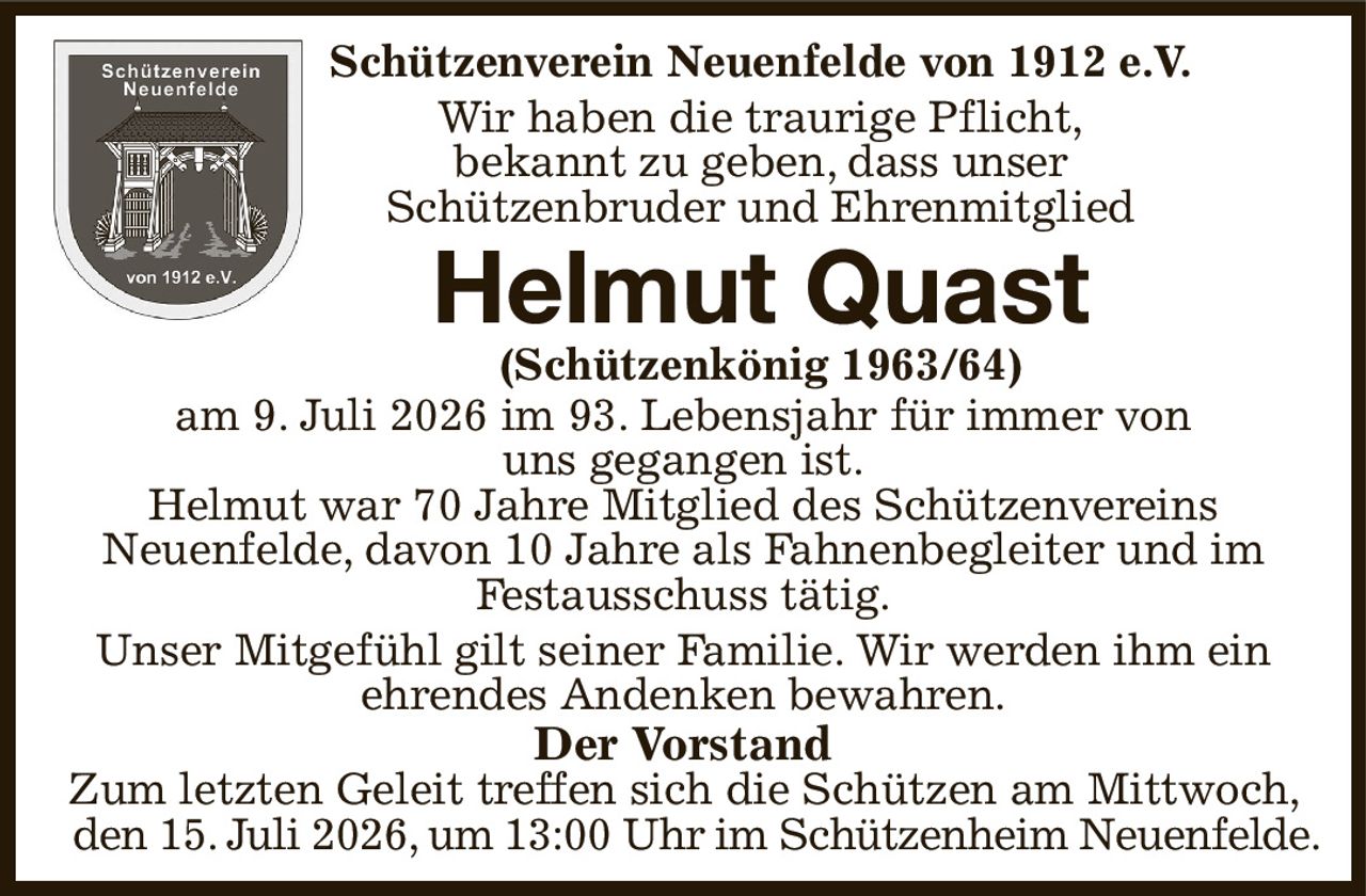 Schützenverein Neuenfelde von 1912 e.V.
Wir haben die traurige Pflicht,
bekannt zu geben, dass unser
Schützenbruder und Ehrenmitglied
Helmut Quast
(Schützenkönig 1963/64)
am 9. Juli 2026 im 93. Lebensjahr für immer von
uns gegangen ist.
Helmut war 70 Jahre Mitglied des Schützenvereins
Neuenfelde, davon 10 Jahre als Fahnenbegleiter und im Festausschuss tätig.
Unser Mitgefühl gilt seiner Familie. Wir werden ihm ein
ehrendes Andenken bewahren.
Der Vorstand
Zum letzten Geleit treffen sich die Schützen am Mittwoch, den 15. Juli 2026, um 13:00 Uhr im Schützenheim Neuenfelde.