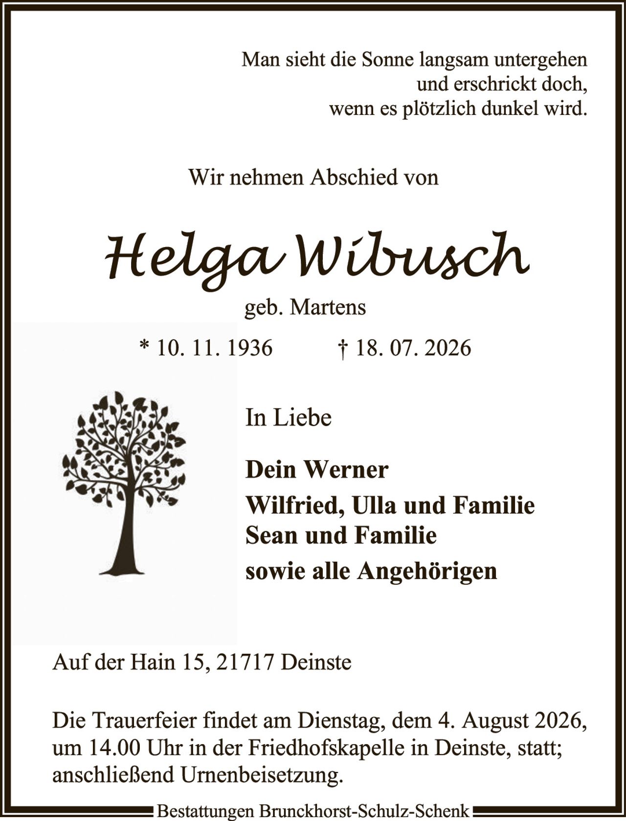 <p>Man sieht die Sonne langsam untergehen und erschrickt doch, wenn es plötzlich dunkel wird.</p>

<p>Wir nehmen Abschied von</p>

<p><i>Helga Wilbusch</i><br>geb. Martens<br>* 10. 11. 1936     † 18. 07. 2026</p>

<p>In Liebe</p>

<p><strong>Dein Werner<br>Wilfried, Ulla und Familie<br>Sean und Familie<br>sowie alle Angehörigen</strong></p>

<p>Auf der Hain 15, 21717 Deinste</p>

<p>Die Trauerfeier findet am Dienstag, dem 4. August 2026, um 14.00 Uhr in der Friedhofskapelle in Deinste, statt; anschließend Urnenbeisetzung.</p>

<p>Bestattungen Brunckhorst-Schulz-Schenk</p>