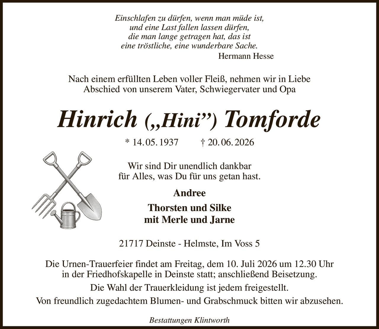 Einschlafen zu dürfen, wenn man müde ist,
und eine Last fallen lassen dürfen,
die man lange getragen hat, das ist
eine tröstliche, eine wunderbare Sache.
             Hermann Hesse
Nach einem erfüllten Leben voller Fleiß, nehmen wir in Liebe
Abschied von unserem Vater, Schwiegervater und Opa
Hinrich („Hini”) Tomforde
* 14. 05. 1937   † 20. 06. 2026
Wir sind Dir unendlich dankbar
für Alles, was Du für uns getan hast.
Andree
Thorsten und Silke
mit Merle und Jarne
21717 Deinste - Helmste, Im Voss 5

Die Urnen-Trauerfeier findet am Freitag, dem 10. Juli 2026 um 12.30 Uhr
in der Friedhofskapelle in Deinste statt; anschließend Beisetzung.
Die Wahl der Trauerkleidung ist jedem freigestellt.
Von freundlich zugedachtem Blumen- und Grabschmuck bitten wir abzusehen.
Bestattungen Klintworth
