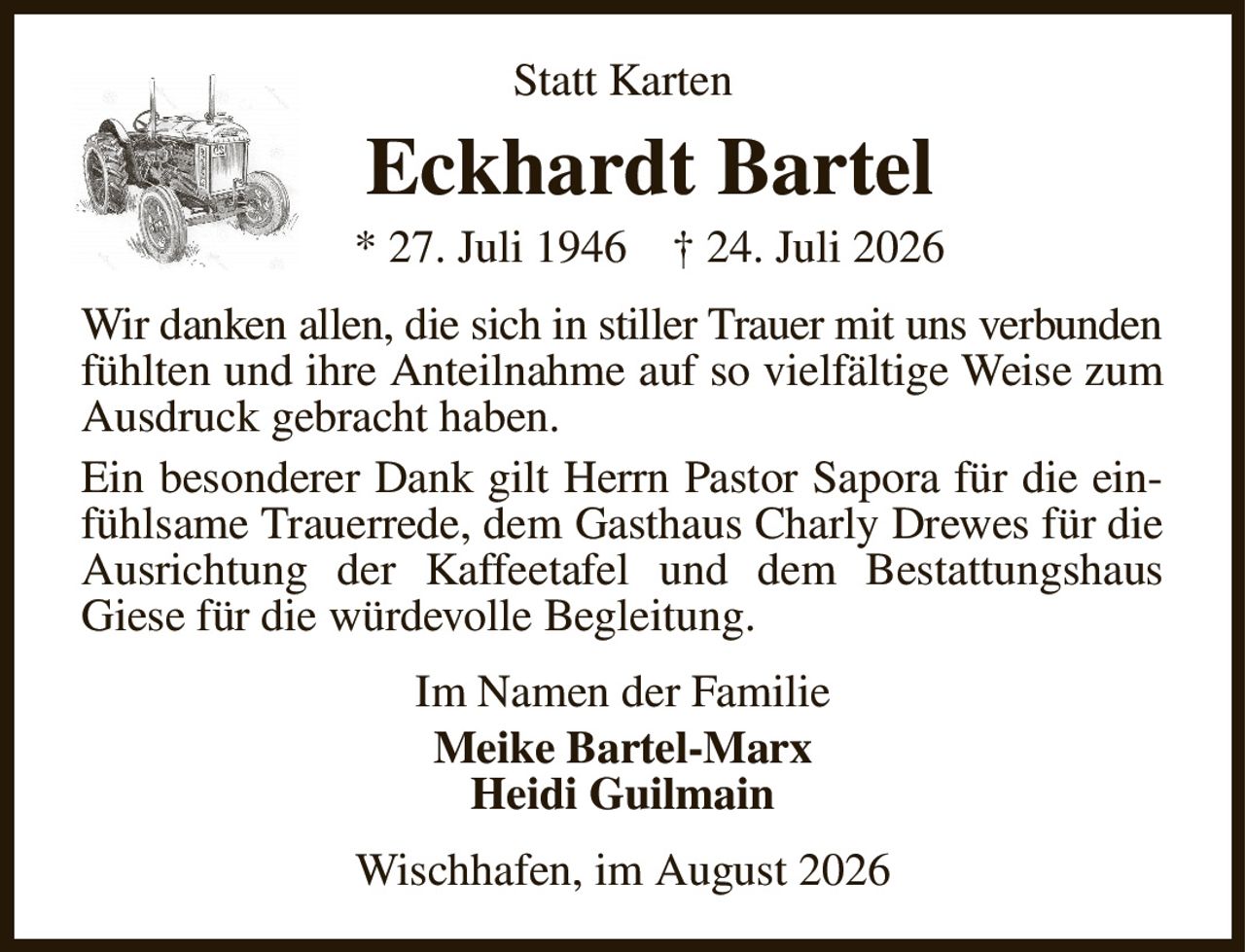 Statt Karten
Eckhardt Bartel
* 27. Juli 1946    † 24. Juli 2026
Wir danken allen, die sich in stiller Trauer mit uns verbunden fühlten und ihre Anteilnahme auf so vielfältige Weise zum Ausdruck gebracht haben.
Ein besonderer Dank gilt Herrn Pastor Sapora für die einfühlsame Trauerrede, dem Gasthaus Charly Drewes für die Ausrichtung der Kaffeetafel und dem Bestattungshaus Giese für die würdevolle Begleitung.
Im Namen der Familie
Meike Bartel-Marx
Heidi Guilmain
Wischhafen, im August 2026
