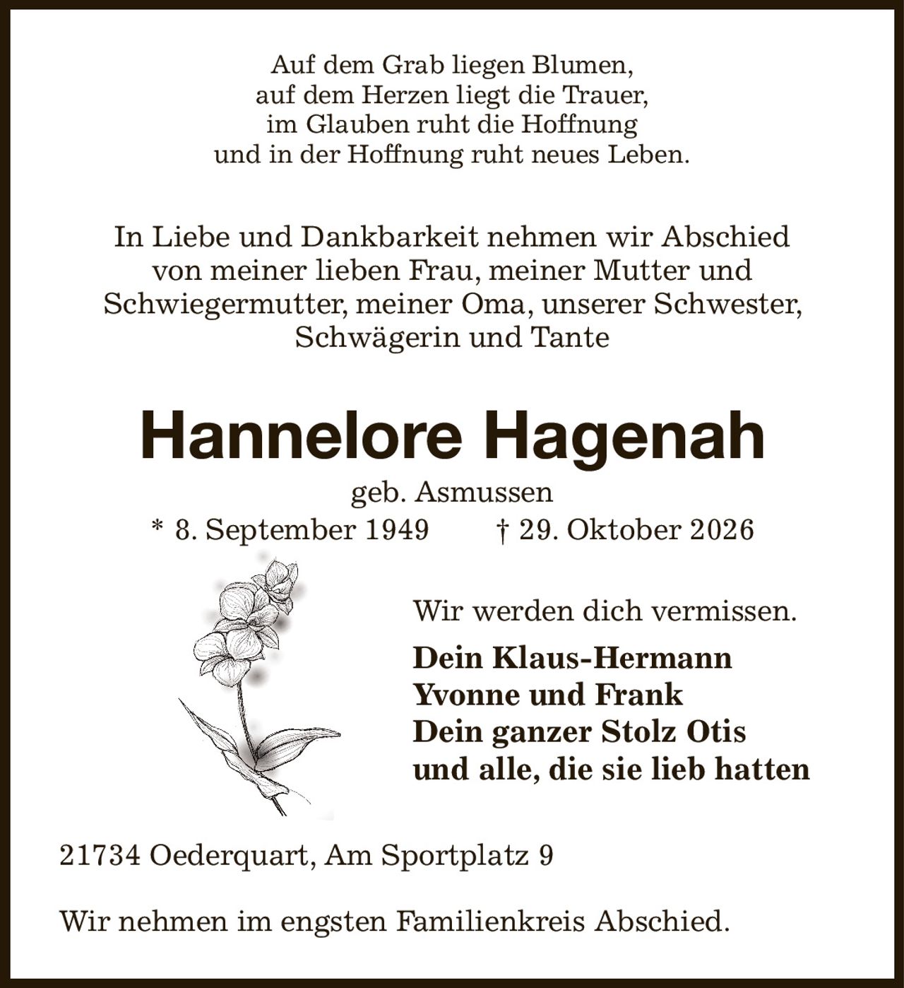 Auf dem Grab liegen Blumen,
auf dem Herzen liegt die Trauer,
im Glauben ruht die Hoffnung
und in der Hoffnung ruht neues Leben.
In Liebe und Dankbarkeit nehmen wir Abschied
von meiner lieben Frau, meiner Mutter und
Schwiegermutter, meiner Oma, unserer Schwester, Schwägerin und Tante
Hannelore Hagenah
geb. Asmussen
* 8. September 1949  † 29. Oktober 2026
Wir werden dich vermissen.
Dein Klaus-Hermann
Yvonne und Frank
Dein ganzer Stolz Otis
und alle, die sie lieb hatten 
21734 Oederquart, Am Sportplatz 9

Wir nehmen im engsten Familienkreis Abschied.