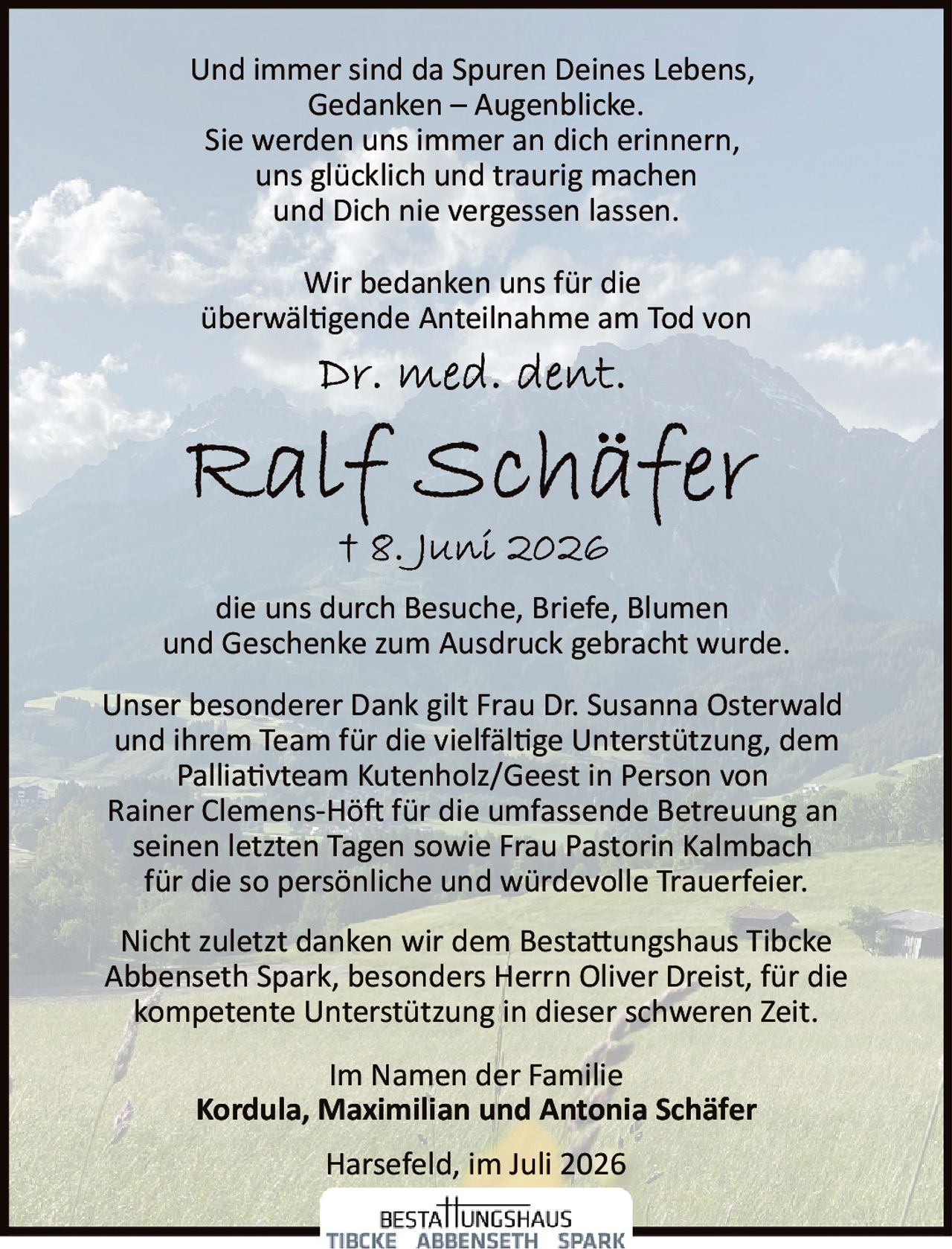 <p>Wir bedanken uns für die überwältigende Anteilnahme am Tod von</p>

<p><strong>Dr. med. dent. Ralf Schäfer</strong></p>

<p>† 8. Juni 2026</p>

<p>die uns durch Besuche, Briefe, Blumen und Geschenke zum Ausdruck gebracht wurde.</p>

<p>Unser besonderer Dank gilt Frau Dr. Susanna Osterwald und ihrem Team für die vielfältige Unterstützung, dem Palliativteam Kutenholz/Geest in Person von Rainer Clemens-Höft für die umfassende Betreuung an seinen letzten Tagen sowie Frau Pastorin Kalmbach für die so persönliche und würdevolle Trauerfeier.</p>

<p>Und immer sind da Spuren Deines Lebens,<br/>Gedanken – Augenblicke.<br/>Sie werden uns immer an dich erinnern,<br/>uns glücklich und traurig machen<br/>und Dich nie vergessen lassen.</p>

<p>Nicht zuletzt danken wir dem Bestattungshaus Tibcke Abbenseth Spark, besonders Herrn Oliver Dreist, für die kompetente Unterstützung in dieser schweren Zeit.</p>

<p>Im Namen der Familie<br/><strong>Kordula, Maximilian und Antonia Schäfer</strong></p>

<p>Harsefeld, im Juli 2026</p>
