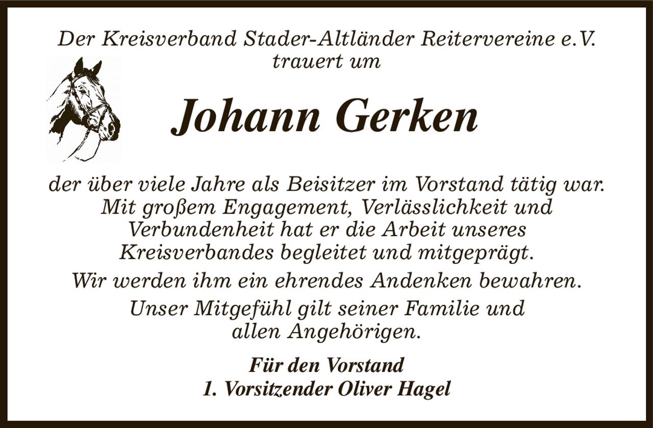 Der Kreisverband Stader-Altländer Reitervereine e.V.
trauert um
Johann Gerken

der über viele Jahre als Beisitzer im Vorstand tätig war.
Mit großem Engagement, Verlässlichkeit und
Verbundenheit hat er die Arbeit unseres
Kreisverbandes begleitet und mitgeprägt.
Wir werden ihm ein ehrendes Andenken bewahren.
Unser Mitgefühl gilt seiner Familie und
allen Angehörigen.
Für den Vorstand
1. Vorsitzender Oliver Hagel