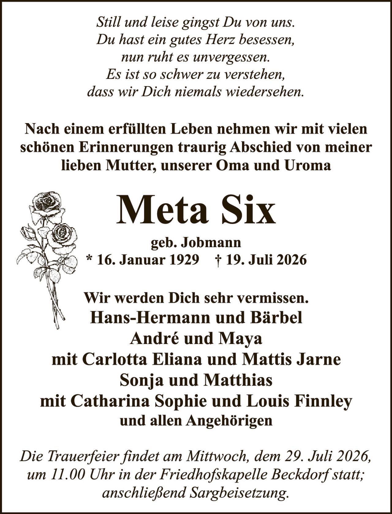 <p><i>Still und leise gingst Du von uns.
<br/>Du hast ein gutes Herz besessen,
<br/>nun ruht es unvergessen.
<br/>Es ist so schwer zu verstehen,
<br/>dass wir Dich niemals wiedersehen.</i></p>

<p>Nach einem erfüllten Leben nehmen wir mit vielen schönen Erinnerungen traurig Abschied von meiner lieben Mutter, unserer Oma und Uroma</p>

<p><strong>Meta Six</strong>
<br/>geb. Jobmann
<br/>* 16. Januar 1929  † 19. Juli 2026</p>

<p>Wir werden Dich sehr vermissen.
<br/>Hans-Hermann und Bärbel
<br/>André und Maya
<br/>mit Carlotta Eliana und Mattis Jarne
<br/>Sonja und Matthias
<br/>mit Catharina Sophie und Louis Finnley
<br/>und allen Angehörigen</p>

<p><i>Die Trauerfeier findet am Mittwoch, dem 29. Juli 2026, um 11.00 Uhr in der Friedhofskapelle Beckdorf statt; anschließend Sargbeisetzung.</i></p>