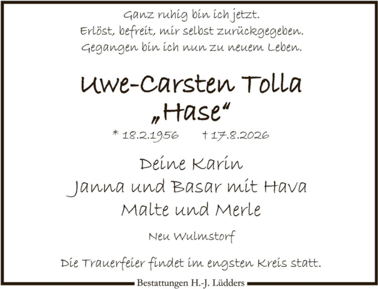 <p>Ganz ruhig bin ich jetzt.<br>Erlöst, befreit, mir selbst zurückgegeben.<br>Gegangen bin ich nun zu neuem Leben.</p>

<p><strong>Uwe-Carsten Tolla<br>"Hase"</strong><br>* 18.2.1956     † 17.8.2026</p>

<p>Deine Karin<br>Janna und Basar mit Hava<br>Malte und Merle</p>

<p>Neu Wulmstorf</p>

<p>Die Trauerfeier findet im engsten Kreis statt.</p>

<p><i>Bestattungen H.-J. Lüdders</i></p>