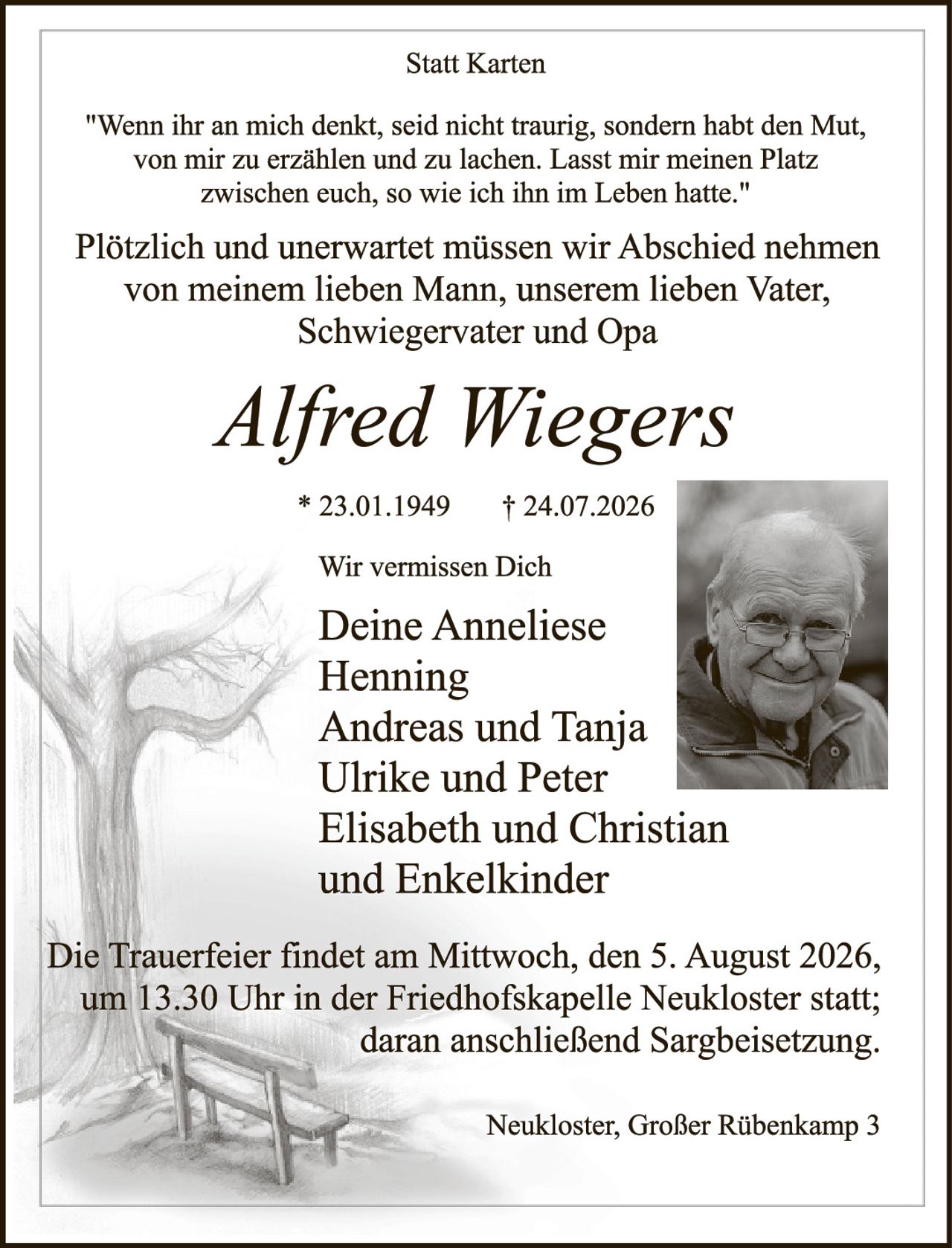 <p><strong>Statt Karten</strong></p>

<p><i>"Wenn ihr an mich denkt, seid nicht traurig, sondern habt den Mut, von mir zu erzählen und zu lachen. Lasst mir meinen Platz zwischen euch, so wie ich ihn im Leben hatte."</i></p>

<p>Plötzlich und unerwartet müssen wir Abschied nehmen von meinem lieben Mann, unserem lieben Vater, Schwiegervater und Opa</p>

<p><strong><i>Alfred Wiegers</i></strong></p>

<p>* 23.01.1949 † 24.07.2026</p>

<p><strong>Wir vermissen Dich</strong></p>

<p>Deine Anneliese<br/>
Andreas und Tanja<br/>
Ulrike und Peter<br/>
Elisabeth und Christian<br/>
und Enkelkinder</p>

<p>Die Trauerfeier findet am Mittwoch, den 5. August 2026, um 13.30 Uhr in der Friedhofskapelle Neukloster statt; daran anschließend Sargbeisetzung.</p>

<p>Neukloster, Großer Rübenkamp 3</p>