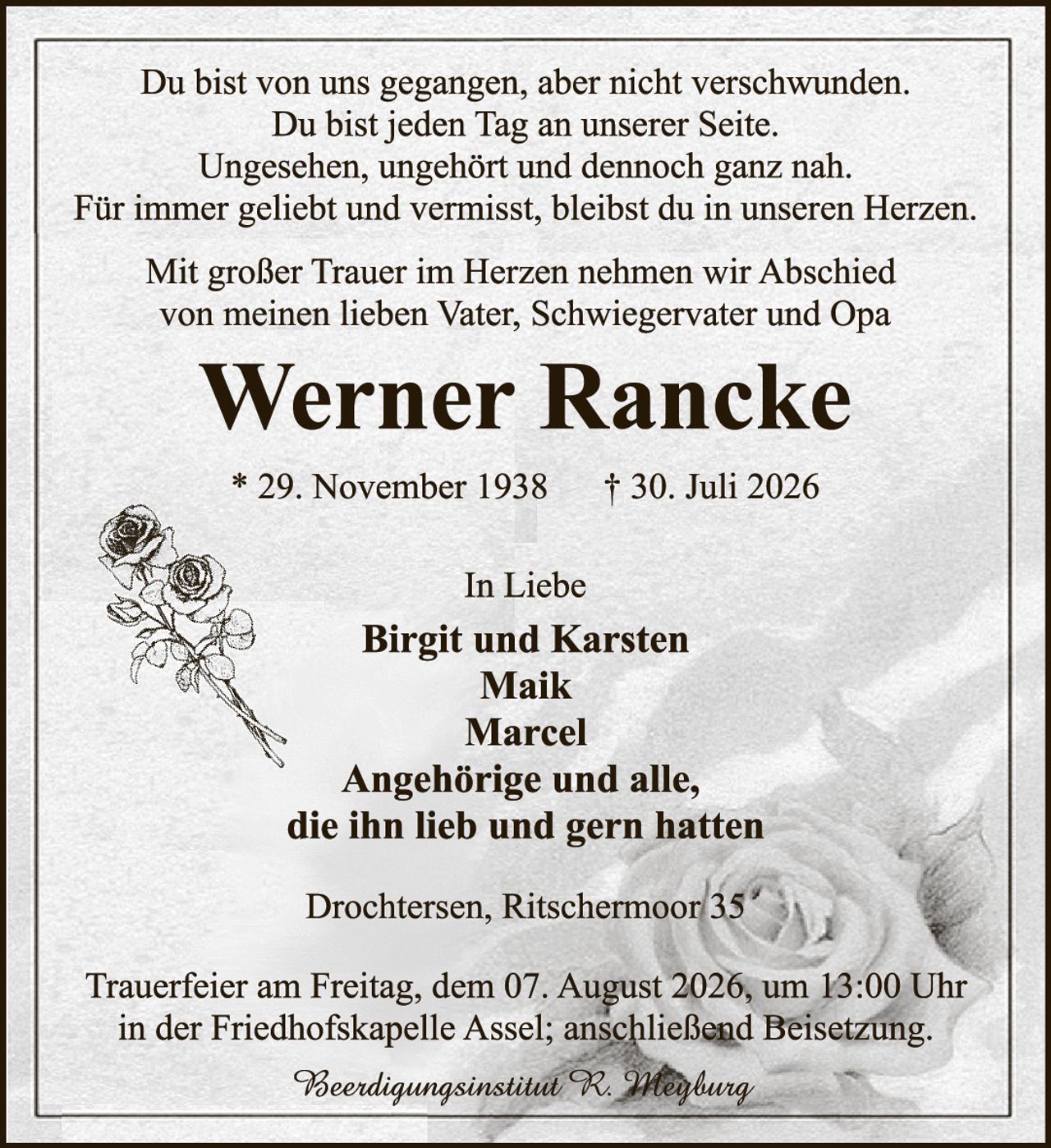 <p>Du bist von uns gegangen, aber nicht verschwunden.<br>Du bist jeden Tag an unserer Seite.<br>Ungesehen, ungehört und dennoch ganz nah.<br>Für immer geliebt und vermisst, bleibst du in unseren Herzen.</p>

<p>Mit großer Trauer im Herzen nehmen wir Abschied von meinen lieben Vater, Schwiegervater und Opa</p>

<p><strong>Werner Rancke</strong></p>

<p>* 29. November 1938     † 30. Juli 2026</p>

<p>In Liebe<br>
<strong>Birgit und Karsten<br>
Maik<br>
Marcel<br>
Angehörige und alle,<br>
die ihn lieb und gern hatten</strong></p>

<p>Drochtersen, Ritschermoor 35</p>

<p>Trauerfeier am Freitag, dem 07. August 2026, um 13:00 Uhr in der Friedhofskapelle Assel; anschließend Beisetzung.</p>

<p><i>Beerdigungsinstitut R. Maybung</i></p>