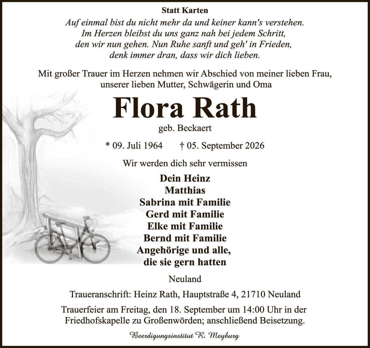 <p><strong>Statt Karten</strong></p>

<p><i>Auf einmal bist du nicht mehr da und keiner kann's verstehen.<br>
Im Herzen bleibst du uns ganz nah bei jedem Schritt,<br>
den wir nun gehen. Nun Ruhe sanft und geh' in Frieden,<br>
denk immer dran, dass wir dich lieben.</i></p>

<p>Mit großer Trauer im Herzen nehmen wir Abschied von meiner lieben Frau, unserer lieben Mutter, Schwägerin und Oma</p>

<p><strong>Flora Rath</strong><br>
geb. Beckaert<br>
* 09. Juli 1964 † 05. September 2026</p>

<p>Wir werden dich sehr vermissen</p>

<p><strong>Dein Heinz<br>
Matthias<br>
Sabrina mit Familie<br>
Gerd mit Familie<br>
Elke mit Familie<br>
Bernd mit Familie<br>
Angehörige und alle,<br>
die sie gern hatten</strong></p>

<p>Neuland</p>

<p>Traueranschrift: Heinz Rath, Hauptstraße 4, 21710 Neuland</p>

<p>Trauerfeier am Freitag, den 18. September um 14:00 Uhr in der Friedhofskapelle zu Großenwörden; anschließend Beisetzung.</p>

<p><i>Beerdingsinstitut R. Meyburg</i></p>
