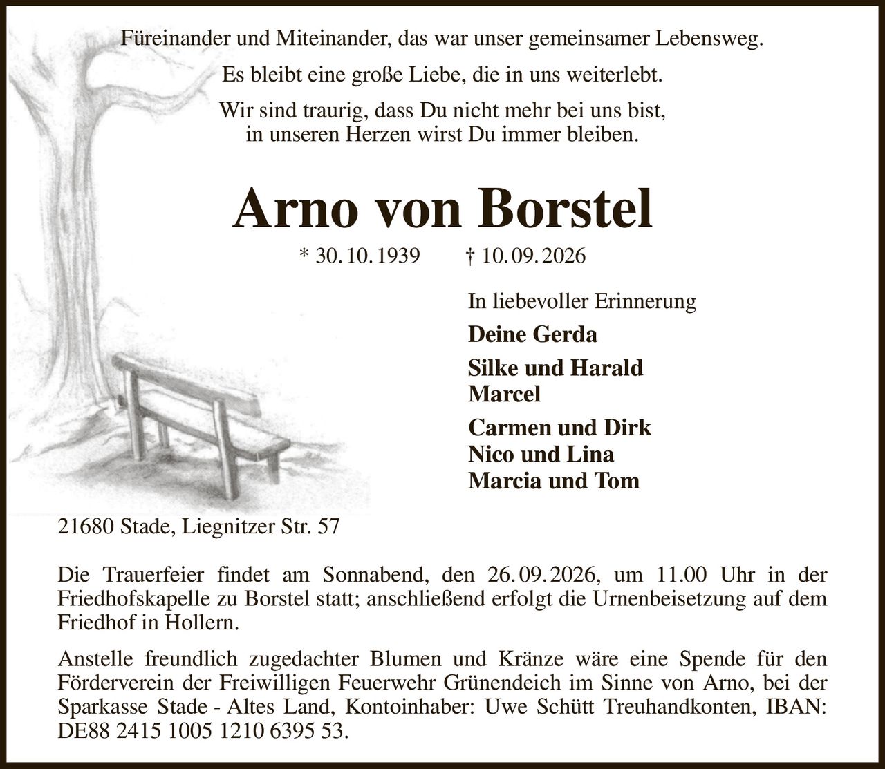 Füreinander und Miteinander, das war unser gemeinsamer Lebensweg.
Es bleibt eine große Liebe, die in uns weiterlebt.
Wir sind traurig, dass Du nicht mehr bei uns bist,
in unseren Herzen wirst Du immer bleiben.
Arno von Borstel
* 30. 10. 1939  † 10. 09. 2026
In liebevoller Erinnerung       
Deine Gerda
Silke und Harald
Marcel
Carmen und Dirk
Nico und Lina
Marcia und Tom
21680 Stade, Liegnitzer Str. 57

Die Trauerfeier findet am Sonnabend, den 26. 09. 2026, um 11.00 Uhr in der
Friedhofskapelle zu Borstel statt; anschließend erfolgt die Urnenbeisetzung auf dem Friedhof in Hollern.
Anstelle freundlich zugedachter Blumen und Kränze wäre eine Spende für den
Förderverein der Freiwilligen Feuerwehr Grünendeich im Sinne von Arno, bei der Sparkasse Stade - Altes Land, Kontoinhaber: Uwe Schütt Treuhandkonten, IBAN: DE88 2415 1005 1210 6395 53.