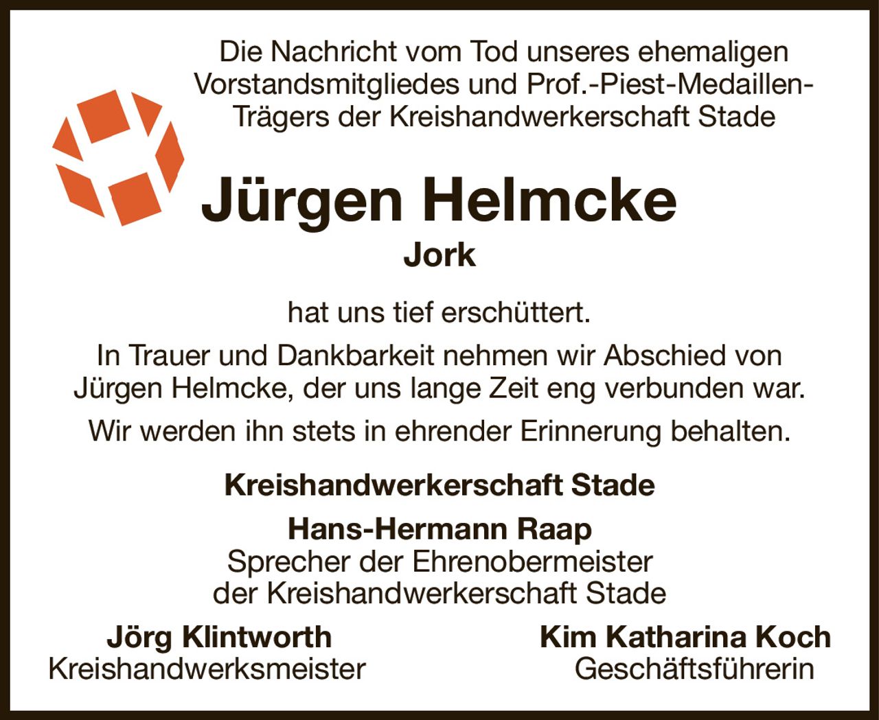 Die Nachricht vom Tod unseres ehemaligen
Vorstandsmitgliedes und Prof.-Piest-Medaillen-
Trägers der Kreishandwerkerschaft Stade
Jürgen Helmcke
Jork
hat uns tief erschüttert.
In Trauer und Dankbarkeit nehmen wir Abschied von
Jürgen Helmcke, der uns lange Zeit eng verbunden war.
Wir werden ihn stets in ehrender Erinnerung behalten.
Kreishandwerkerschaft Stade
Hans-Hermann Raap
Sprecher der Ehrenobermeister
der Kreishandwerkerschaft Stade
   Jörg Klintworth Kim Katharina Koch
Kreishandwerksmeister Geschäftsführerin