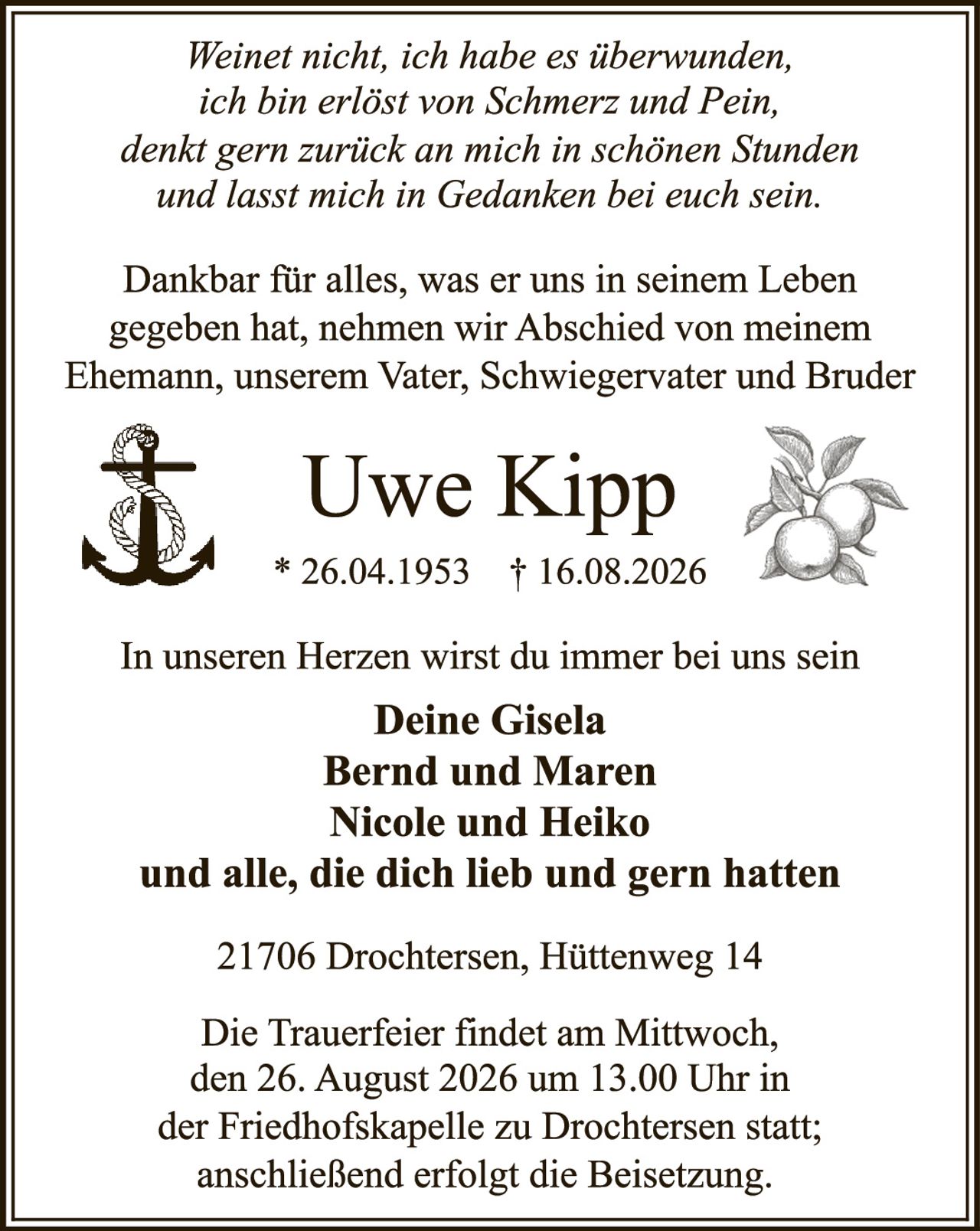 <p><i>Weinet nicht, ich habe es überwunden, ich bin erlöst von Schmerz und Pein, denkt gern zurück an mich in schönen Stunden und lasst mich in Gedanken bei euch sein.</i></p><p>Dankbar für alles, was er uns in seinem Leben gegeben hat, nehmen wir Abschied von meinem Ehemann, unserem Vater, Schwiegervater und Bruder</p><p><strong>Uwe Kipp</strong><br>* 26.04.1953 † 16.08.2026</p><p>In unseren Herzen wirst du immer bei uns sein</p><p><strong>Deine Gisela<br>Bernd und Maren<br>Nicole und Heiko<br>und alle, die dich lieb und gern hatten</strong></p><p>21706 Drochtersen, Hüttenweg 14</p><p>Die Trauerfeier findet am Mittwoch, den 26. August 2026 um 13.00 Uhr in der Friedhofskapelle zu Drochtersen statt; anschließend erfolgt die Beisetzung.</p>