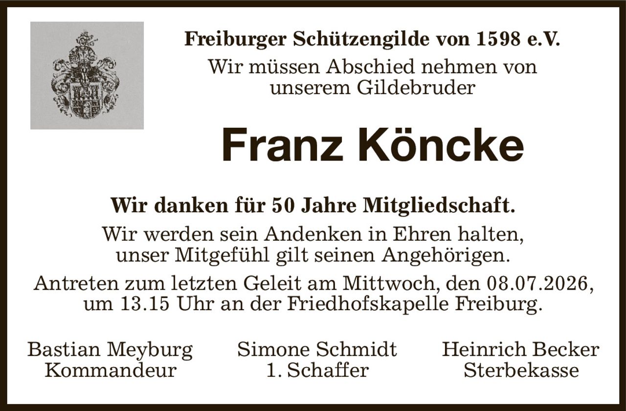 Freiburger Schützengilde von 1598 e.V.
Wir müssen Abschied nehmen von
unserem Gildebruder
Franz Köncke
Wir danken für 50 Jahre Mitgliedschaft.
Wir werden sein Andenken in Ehren halten,
unser Mitgefühl gilt seinen Angehörigen.
Antreten zum letzten Geleit am Mittwoch, den 08.07.2026, um 13.15 Uhr an der Friedhofskapelle Freiburg.
Bastian Meyburg Simone Schmidt Heinrich Becker
   Kommandeur 1. Schaffer   Sterbekasse