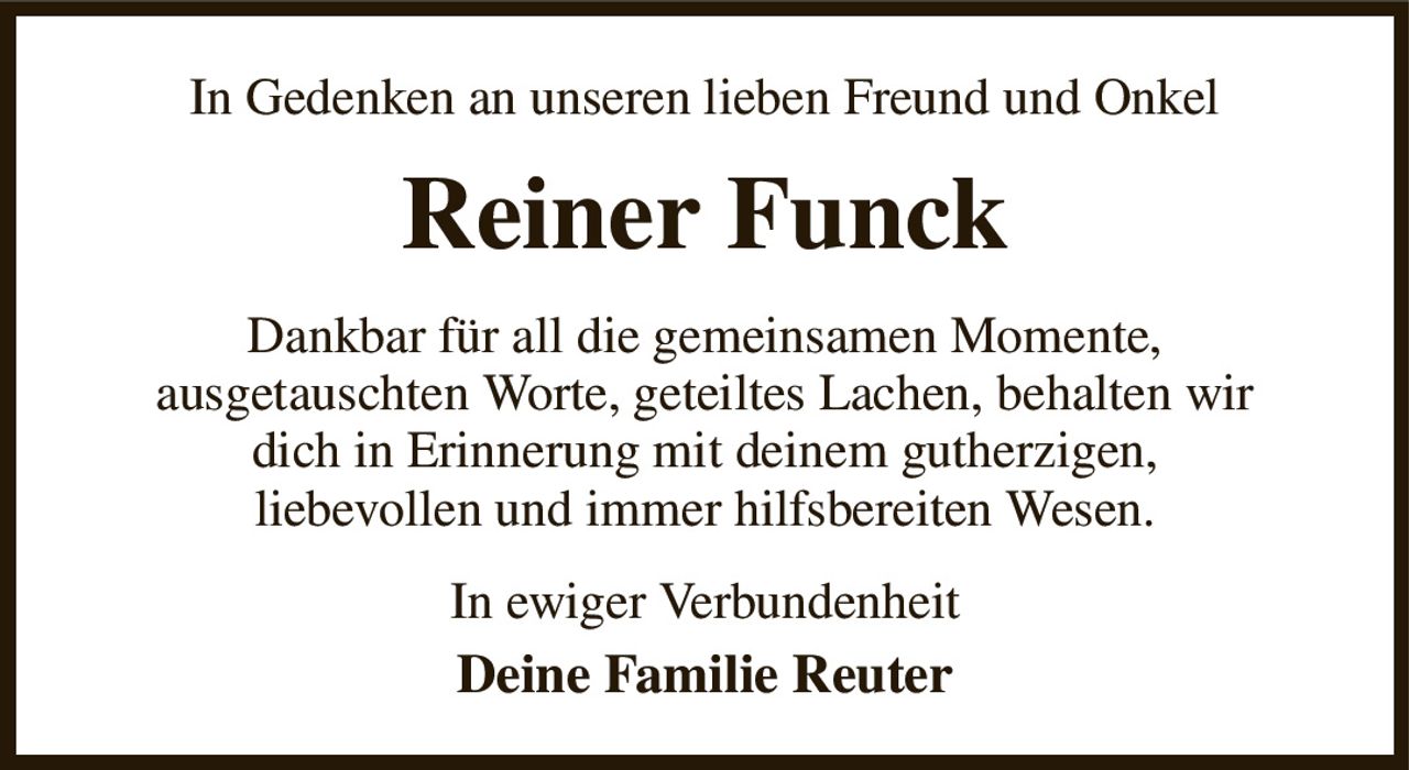 In Gedenken an unseren lieben Freund und Onkel
Reiner Funck
Dankbar für all die gemeinsamen Momente,
ausgetauschten Worte, geteiltes Lachen, behalten wir
dich in Erinnerung mit deinem gutherzigen,
liebevollen und immer hilfsbereiten Wesen.
In ewiger Verbundenheit
Deine Familie Reuter