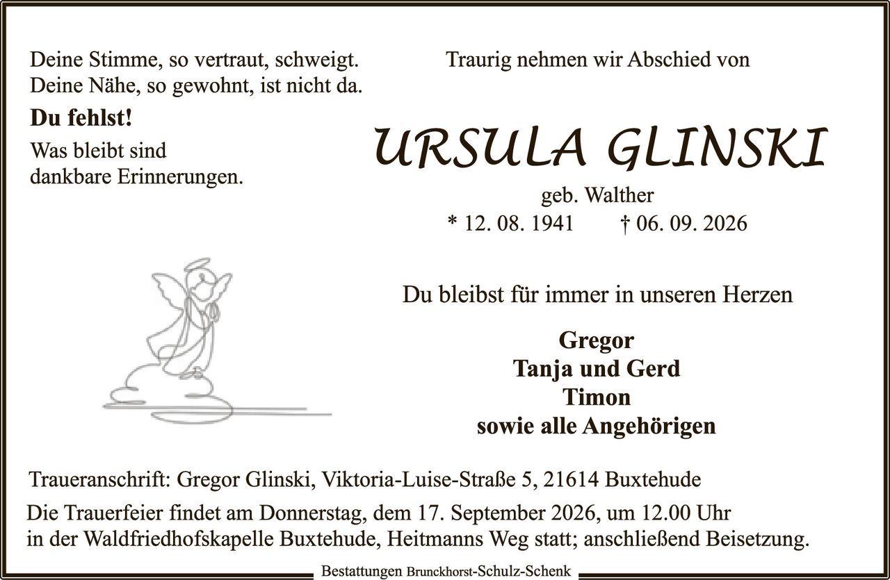 <p>Deine Stimme, so vertraut, schweigt. Traurig nehmen wir Abschied von<br/>Deine Nähe, so gewohnt, ist nicht da.<br/><strong>Du fehlst!</strong><br/>Was bleibt sind<br/>dankbare Erinnerungen.</p><p><strong>URSULA GLINSKI</strong><br/>geb. Walther<br/>* 12. 08. 1941     † 06. 09. 2026</p><p>Du bleibst für immer in unseren Herzen</p><p><strong>Gregor<br/>Tanja und Gerd<br/>Timon<br/>sowie alle Angehörigen</strong></p><p>Traueranschrift: Gregor Glinski, Viktoria-Luise-Straße 5, 21614 Buxtehude<br/>Die Trauerfeier findet am Donnerstag, dem 17. September 2026, um 12.00 Uhr<br/>in der Waldfriedhofskapelle Buxtehude, Heitmanns Weg statt; anschließend Beisetzung.</p>