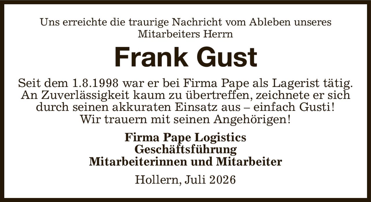 Uns erreichte die traurige Nachricht vom Ableben unseres
Mitarbeiters Herrn
Frank Gust
Seit dem 1.8.1998 war er bei Firma Pape als Lagerist tätig.
An Zuverlässigkeit kaum zu übertreffen, zeichnete er sich durch seinen akkuraten Einsatz aus – einfach Gusti!
Wir trauern mit seinen Angehörigen!
Firma Pape Logistics
Geschäftsführung
Mitarbeiterinnen und Mitarbeiter
Hollern, Juli 2026