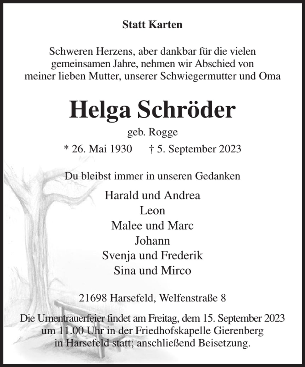 <p>Statt Karten<br />Schweren Herzens, aber dankbar für die vielen<br />gemeinsamen Jahre, nehmen wir Abschied von<br />meiner lieben Mutter, unserer Schwiegermutter und Oma<br />Helga Schröder<br />geb. Rogge<br />* 26. Mai 1930 † 5. September 2023<br />Du bleibst immer in unseren Gedanken<br />Harald und Andrea<br />Leon<br />Malee und Marc<br />Johann<br />Svenja und Frederik<br />Sina und Mirco<br />21698 Harsefeld, Welfenstraße 8<br />Die Urnentrauerfeier findet am Freitag, dem 15. September 2023<br />um 11.00 Uhr in der Friedhofskapelle Gierenberg<br />in Harsefeld statt; anschließend Beisetzung.</p>