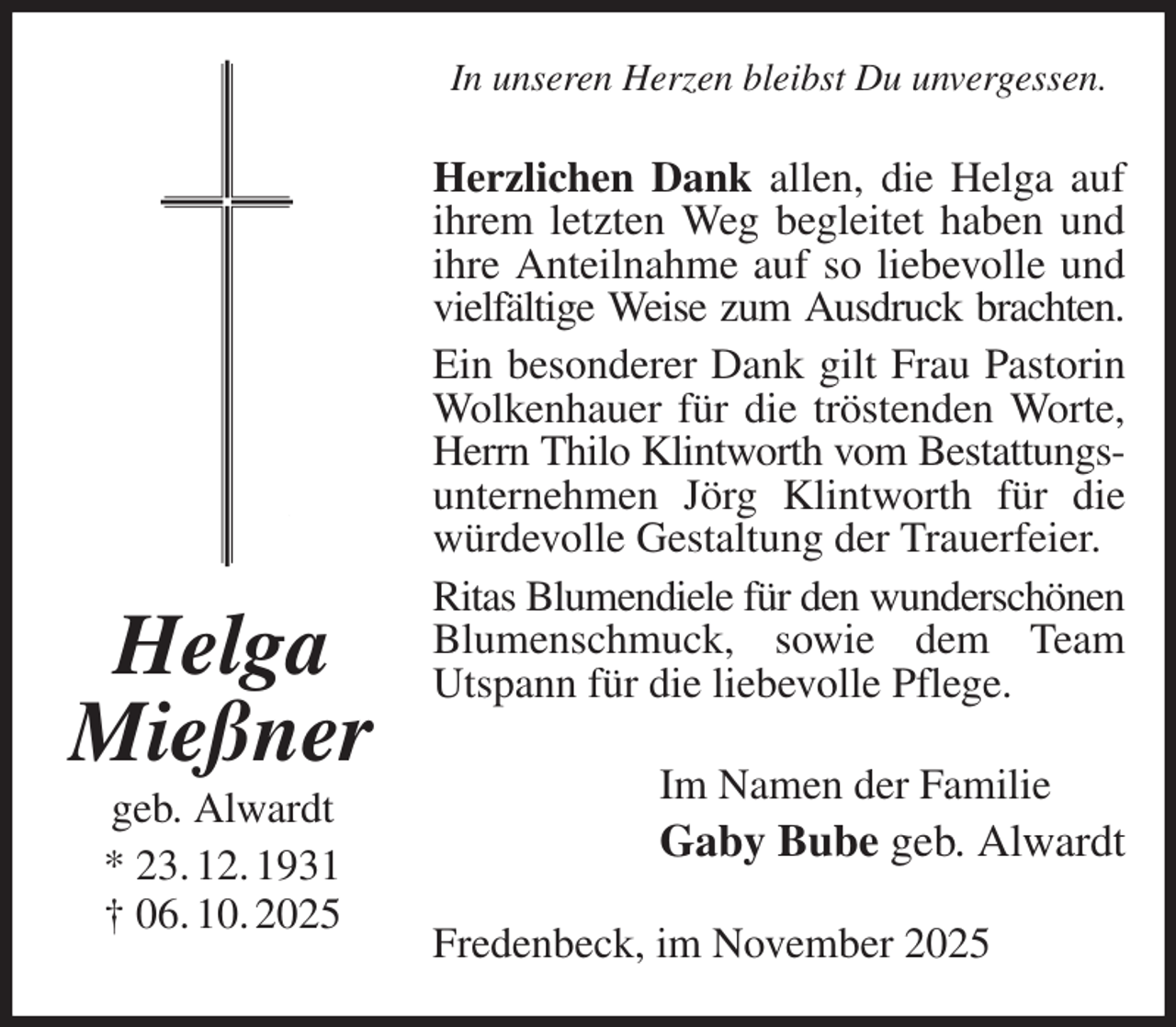 <p>In unseren Herzen bleibst Du unvergessen.<br />Herzlichen Dank allen, die Helga auf ihrem letzten Weg begleitet haben und ihre Anteilnahme auf so liebevolle und vielfältige Weise zum Ausdruck brachten.<br />Ein besonderer Dank gilt Frau Pastorin Wolkenhauer für die tröstenden Worte, Herrn Thilo Klintworth vom Bestattungs-<br />unternehmen Jörg Klintworth für die würdevolle Gestaltung der Trauerfeier.<br />Ritas Blumendiele für den wunderschönen<br />Blumenschmuck, sowie dem Team<br />Utspann für die liebevolle Pflege.<br />Im Namen der Familie<br />Gaby Bube geb. Alwardt<br />Fredenbeck, im November 2025<br />Helga Mießner<br />geb. Alwardt<br />* 23. 12. 1931<br />† 06. 10. 2025</p>
