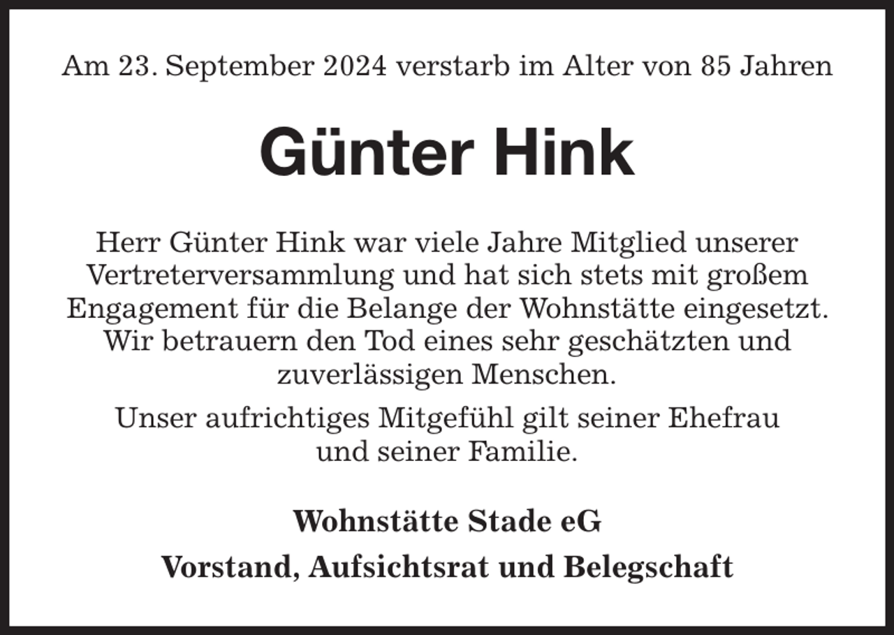 <p>Am 23. September 2024 verstarb im Alter von 85 Jahren<br />Günter Hink<br />Herr Günter Hink war viele Jahre Mitglied unserer<br />Vertreterversammlung und hat sich stets mit großem Engagement für die Belange der Wohnstätte eingesetzt. Wir betrauern den Tod eines sehr geschätzten und<br />zuverlässigen Menschen.<br />Unser aufrichtiges Mitgefühl gilt seiner Ehefrau<br />und seiner Familie.<br />Wohnstätte Stade eG<br />Vorstand, Aufsichtsrat und Belegschaft</p>