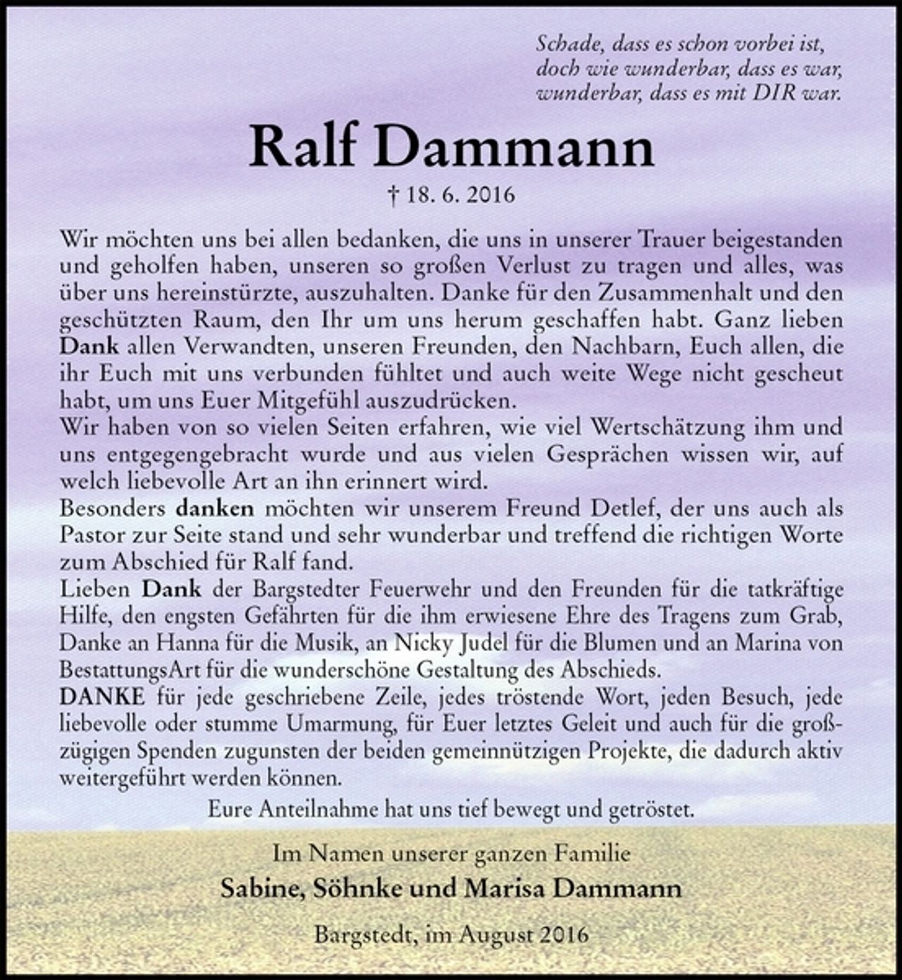 <p>Schade, dass es schon vorbei ist,<br />doch wie wunderbar, dass es war,<br />wunderbar, dass es mit DIR war.<br />Ralf Dammann<br />† 18. 6. 2016<br />Wir möchten uns bei allen bedanken, die uns in unserer Trauer beigestanden<br />und geholfen haben, unseren so großen Verlust zu tragen und alles, was über uns hereinstürzte, auszuhalten. Danke für den Zusammenhalt und den geschützten Raum, den Ihr um uns herum geschaffen habt. Ganz lieben Dank allen Verwandten, unseren Freunden, den Nachbarn, Euch allen, die ihr Euch mit uns verbunden fühltet und auch weite Wege nicht gescheut habt, um uns Euer Mitgefühl auszudrücken.<br />Wir haben von so vielen Seiten erfahren, wie viel Wertschätzung ihm und uns entgegengebracht wurde und aus vielen Gesprächen wissen wir, auf welch liebevolle Art an ihn erinnert wird.<br />Besonders danken möchten wir unserem Freund Detlef, der uns auch als Pastor zur Seite stand und sehr wunderbar und treffend die richtigen Worte zum Abschied für Ralf fand.<br />Lieben Dank der Bargstedter Feuerwehr und den Freunden für die tatkräftige Hilfe, den engsten Gefährten für die ihm erwiesene Ehre des Tragens zum Grab, Danke an Hanna für die Musik, an Nicky Judel für die Blumen und an Marina von<br />BestattungsArt für die wunderschöne Gestaltung des Abschieds.<br />DANKE für jede geschriebene Zeile, jedes tröstende Wort, jeden Besuch, jede<br />liebevolle oder stumme Umarmung, für Euer letztes Geleit und auch für die groß-<br />zügigen Spenden zugunsten der beiden gemeinnützigen Projekte, die dadurch aktiv weitergeführt werden können.<br />Eure Anteilnahme hat uns tief bewegt und getröstet.<br />Im Namen unserer ganzen Familie<br />Sabine, Söhnke und Marisa Dammann<br />Bargstedt, im August 2016</p>