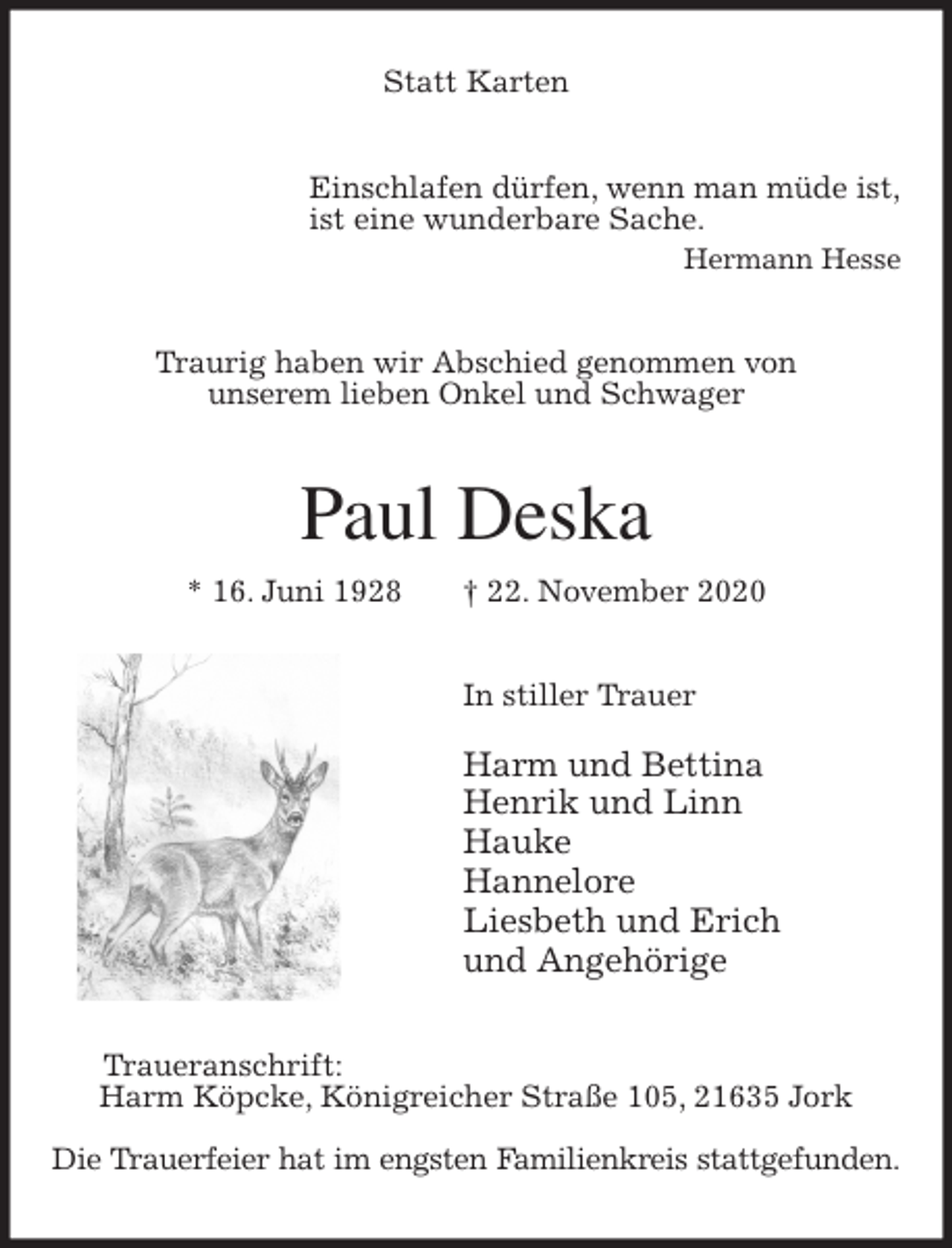 <p>Statt Karten<br />Einschlafen dürfen, wenn man müde ist,<br />ist eine wunderbare Sache.<br />Hermann Hesse<br />Traurig haben wir Abschied genommen von<br />unserem lieben Onkel und Schwager<br />Paul Deska<br />* 16. Juni 1928 † 22. November 2020<br />In stiller Trauer</p>
<p>Harm und Bettina<br />Henrik und Linn<br />Hauke<br />Hannelore<br />Liesbeth und Erich<br />und Angehörige<br />Traueranschrift:<br />Harm Köpcke, Königreicher Straße 105, 21635 Jork</p>
<p>Die Trauerfeier hat im engsten Familienkreis stattgefunden.</p>