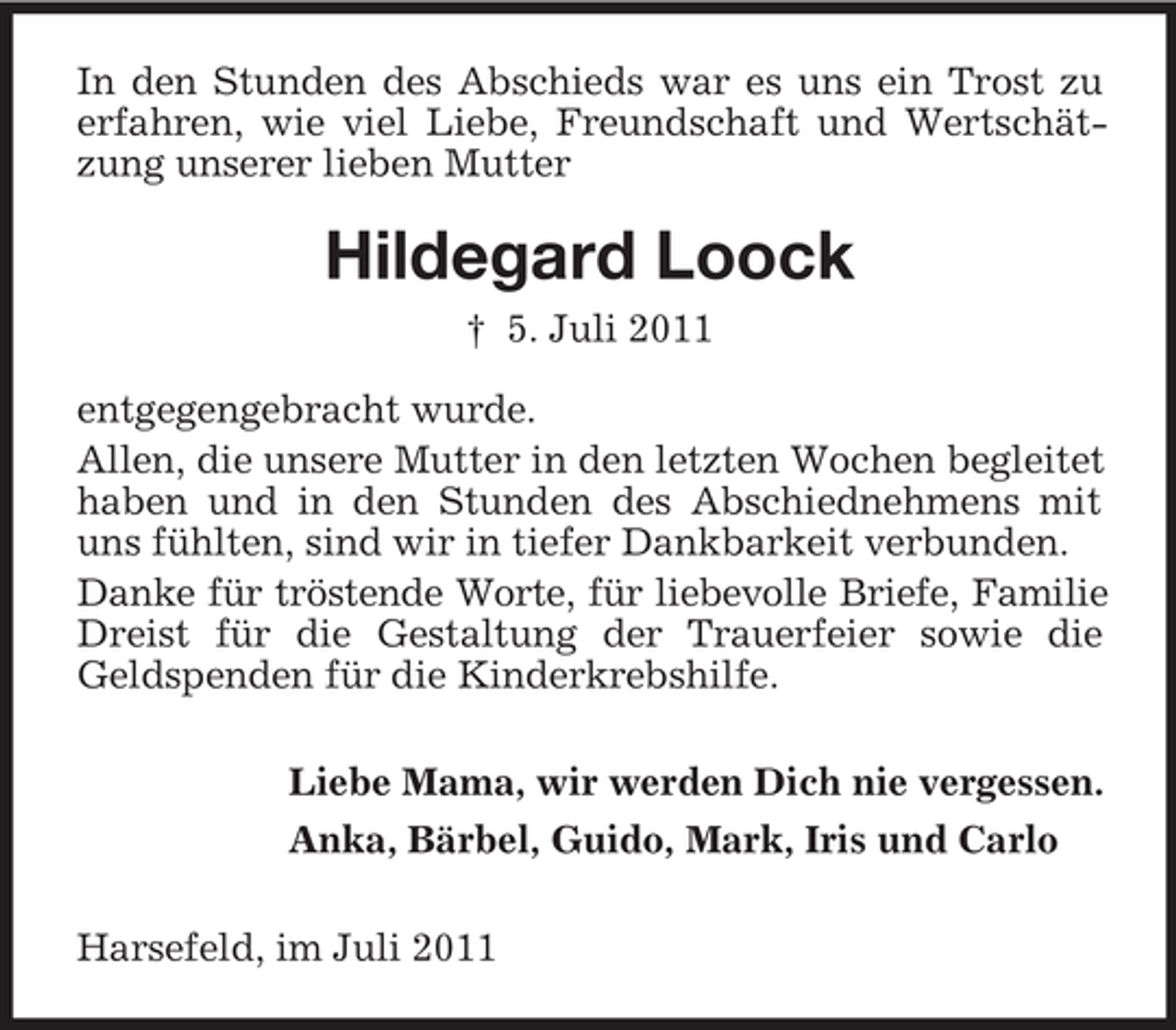<p>In den Stunden des Abschieds war es uns ein Trost zu<br />erfahren, wie viel Liebe, Freundschaft und Wertschätzung unserer lieben Mutter</p><p>Hildegard Loock<br />† 5. Juli 2011<br />entgegengebracht wurde.<br />Allen, die unsere Mutter in den letzten Wochen begleitet<br />haben und in den Stunden des Abschiednehmens mit<br />uns fühlten, sind wir in tiefer Dankbarkeit verbunden.<br />Danke für tröstende Worte, für liebevolle Briefe, Familie<br />Dreist für die Gestaltung der Trauerfeier sowie die<br />Geldspenden für die Kinderkrebshilfe.<br />Liebe Mama, wir werden Dich nie vergessen.<br />Anka, Bärbel, Guido, Mark, Iris und Carlo<br />Harsefeld, im Juli 2011</p>