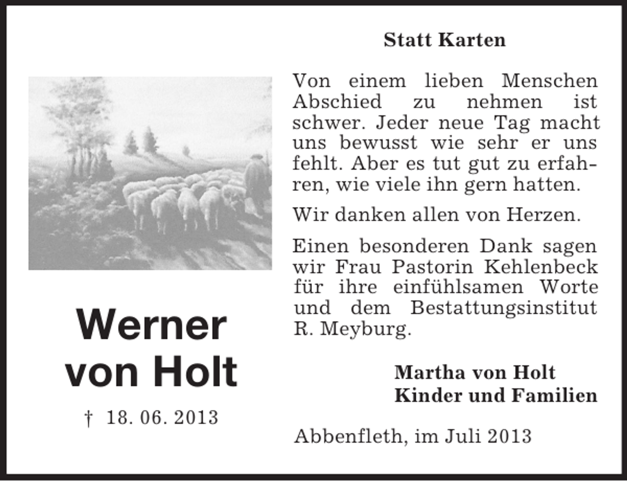 <p>Statt Karten</p><p>Werner<br />von Holt<br />† 18. 06. 2013</p><p>Von einem lieben Menschen<br />Abschied zu nehmen ist<br />schwer. Jeder neue Tag macht<br />uns bewusst wie sehr er uns<br />fehlt. Aber es tut gut zu erfahren, wie viele ihn gern hatten.<br />Wir danken allen von Herzen.<br />Einen besonderen Dank sagen<br />wir Frau Pastorin Kehlenbeck<br />für ihre einfühlsamen Worte<br />und dem Bestattungsinstitut<br />R. Meyburg.<br />Martha von Holt<br />Kinder und Familien<br />Abbenfleth, im Juli 2013</p>