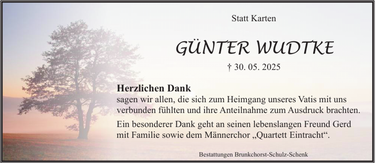 <p>Statt Karten</p><p>GÜNTER WUDTKE<br />† 30. 05. 2025</p><p>Herzlichen Dank</p><p>sagen wir allen, die sich zum Heimgang unseres Vatis mit uns<br />verbunden fühlten und ihre Anteilnahme zum Ausdruck brachten.<br />Ein besonderer Dank geht an seinen lebenslangen Freund Gerd<br />mit Familie sowie dem Männerchor „Quartett Eintracht“.<br />Bestattungen Brunkchorst-Schulz-Schenk</p>