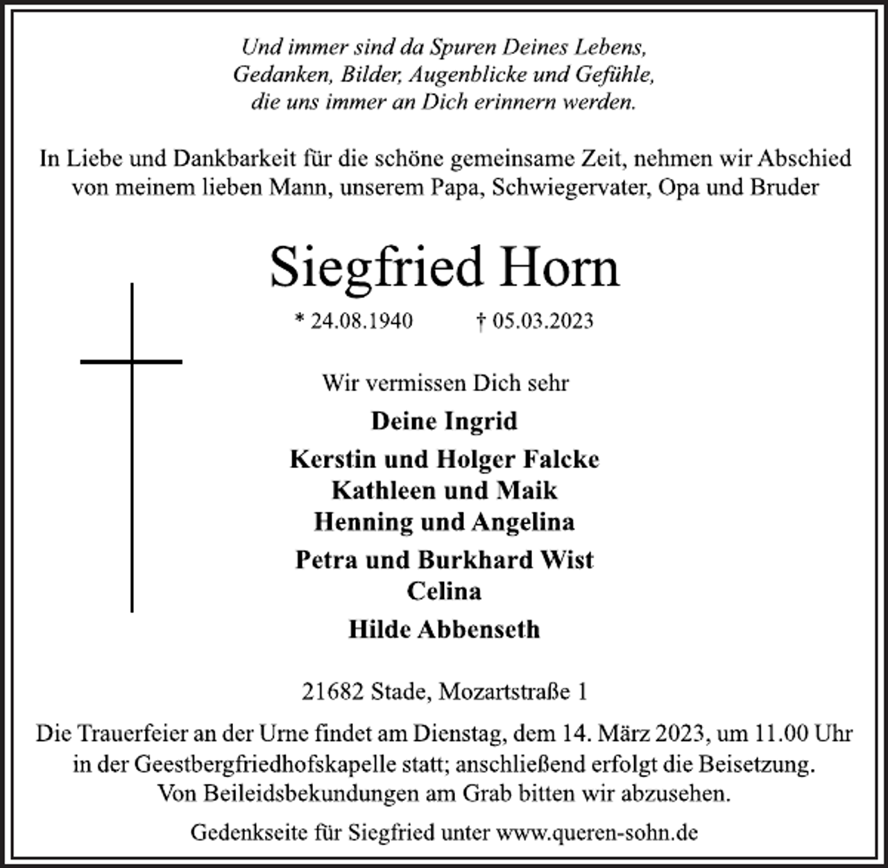 <p>Und immer sind da Spuren Deines Lebens,<br />Gedanken, Bilder, Augenblicke und Gefühle,<br />die uns immer an Dich erinnern werden.<br />In Liebe und Dankbarkeit für die schöne gemeinsame Zeit, nehmen wir Abschied<br />von meinem lieben Mann, unserem Papa, Schwiegervater, Opa und Bruder<br />Siegfried Horn<br />* 24.08.1940 † 05.03.2023<br />Wir vermissen Dich sehr<br />Deine Ingrid<br />Kerstin und Holger Falcke<br />Kathleen und Maik<br />Henning und Angelina<br />Petra und Burkhard Wist<br />Celina<br />Hilde Abbenseth<br />21682 Stade, Mozartstraße 1<br />Die Trauerfeier an der Urne findet am Dienstag, dem 14. März 2023, um 11.00 Uhr<br />in der Geestbergfriedhofskapelle statt; anschließend erfolgt die Beisetzung.<br />Von Beileidsbekundungen am Grab bitten wir abzusehen.<br />Gedenkseite für Siegfried unter www.queren-sohn.de</p>