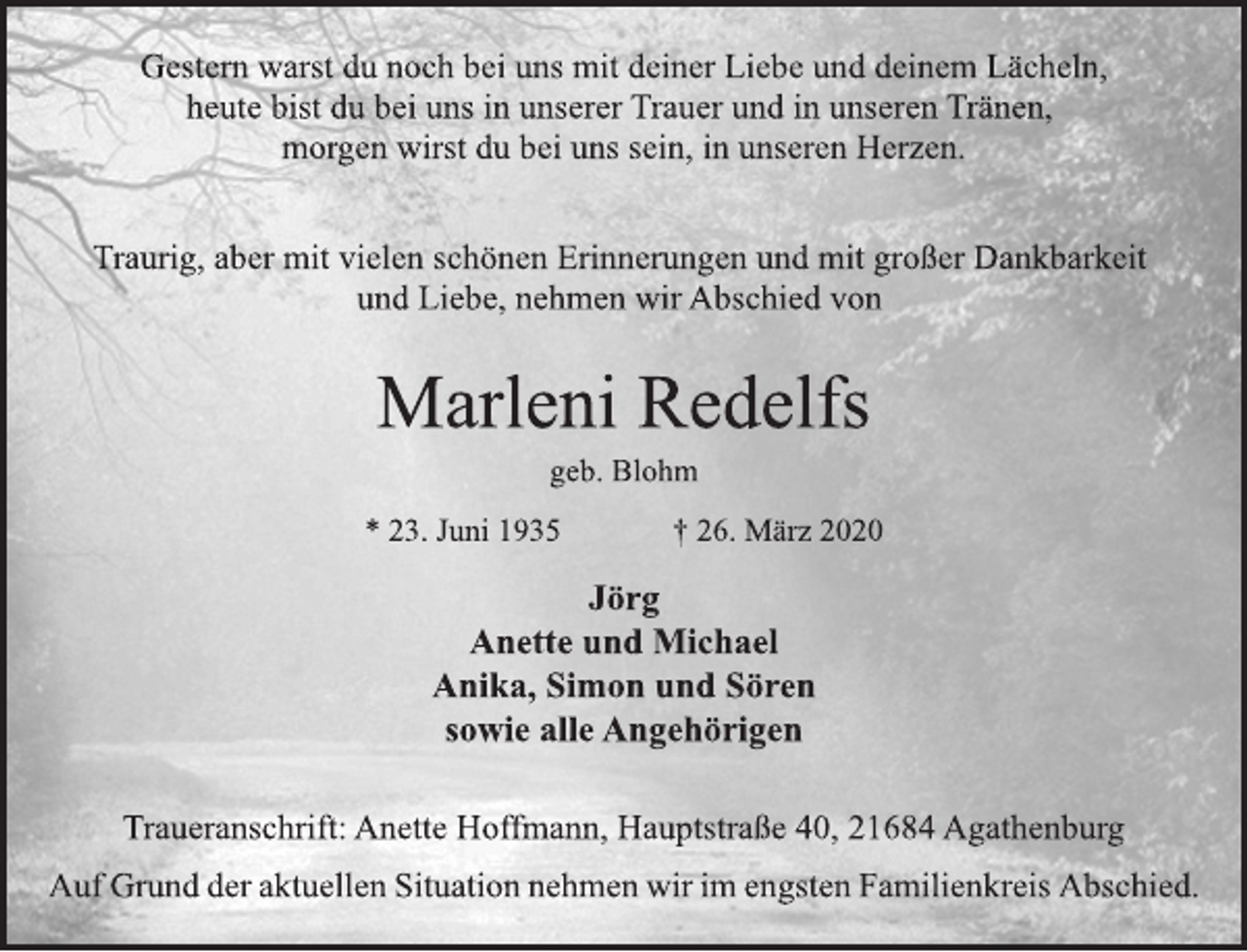 <p>Gestern warst du noch bei uns mit deiner Liebe und deinem Lächeln,<br />heute bist du bei uns in unserer Trauer und in unseren Tränen,<br />morgen wirst du bei uns sein, in unseren Herzen.<br />Traurig, aber mit vielen schönen Erinnerungen und mit großer Dankbarkeit und Liebe, nehmen wir Abschied von<br />Marleni Redelfs<br />geb. Blohm<br />* 23. Juni 1935 † 26. März 2020<br />Jörg<br />Anette und Michael<br />Anika, Simon und Sören<br />sowie alle Angehörigen<br />Traueranschrift: Anette Hoffmann, Hauptstraße 40, 21684 Agathenburg</p>
<p>Auf Grund der aktuellen Situation nehmen wir im engsten Familienkreis Abschied.</p>