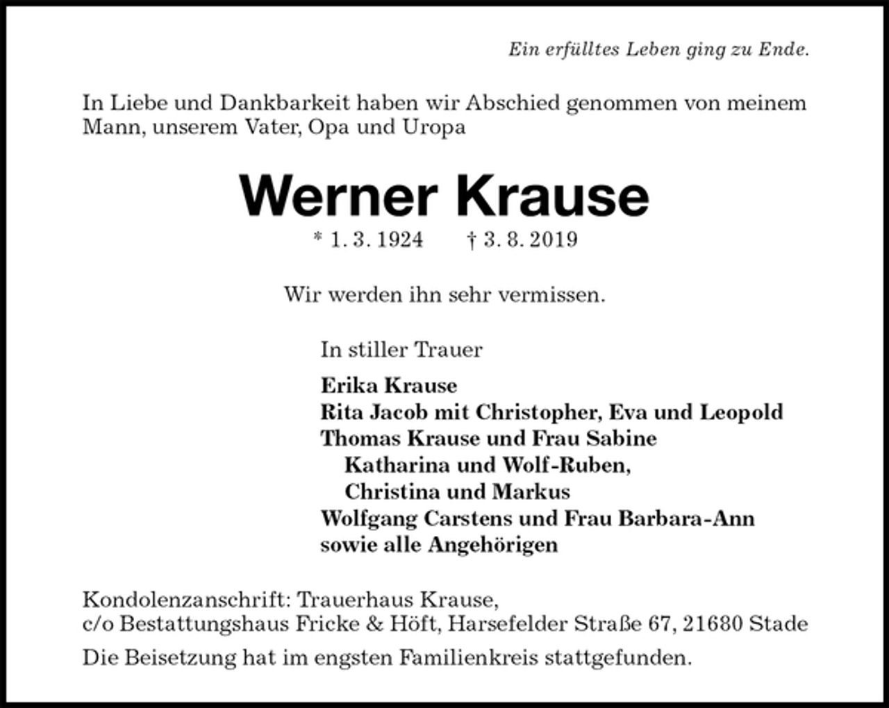 <p>Ein erfülltes Leben ging zu Ende.<br />In Liebe und Dankbarkeit haben wir Abschied genommen von meinem Mann, unserem Vater, Opa und Uropa<br />Werner Krause<br />* 1. 3. 1924 † 3. 8. 2019<br />Wir werden ihn sehr vermissen.<br />In stiller Trauer<br />Erika Krause<br />Rita Jacob mit Christopher, Eva und Leopold<br />Thomas Krause und Frau Sabine<br />Katharina und Wolf-Ruben,<br />Christina und Markus<br />Wolfgang Carstens und Frau Barbara-Ann<br />sowie alle Angehörigen<br />Kondolenzanschrift: Trauerhaus Krause,<br />c/o Bestattungshaus Fricke &amp; Höft, Harsefelder Straße 67, 21680 Stade<br />Die Beisetzung hat im engsten Familienkreis stattgefunden.</p>