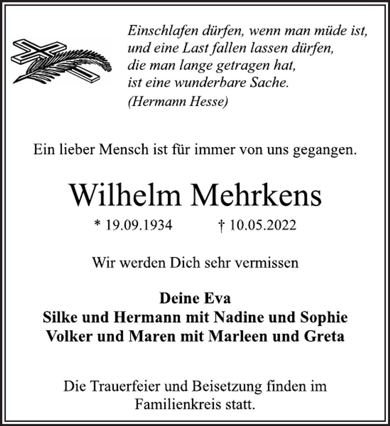 <p>Einschlafen dürfen, wenn man müde ist,<br />und eine Last fallen lassen dürfen,<br />die man lange getragen hat,<br />ist eine wunderbare Sache.<br />(Hermann Hesse)</p>
<p>Ein lieber Mensch ist für immer von uns gegangen.<br />Wilhelm Mehrkens<br />* 19.09.1934 † 10.05.2022</p>
<p>Wir werden Dich sehr vermissen<br />Deine Eva<br />Silke und Hermann mit Nadine und Sophie<br />Volker und Maren mit Marleen und Greta</p>
<p>Die Trauerfeier und Beisetzung finden im<br />Familienkreis statt.</p>