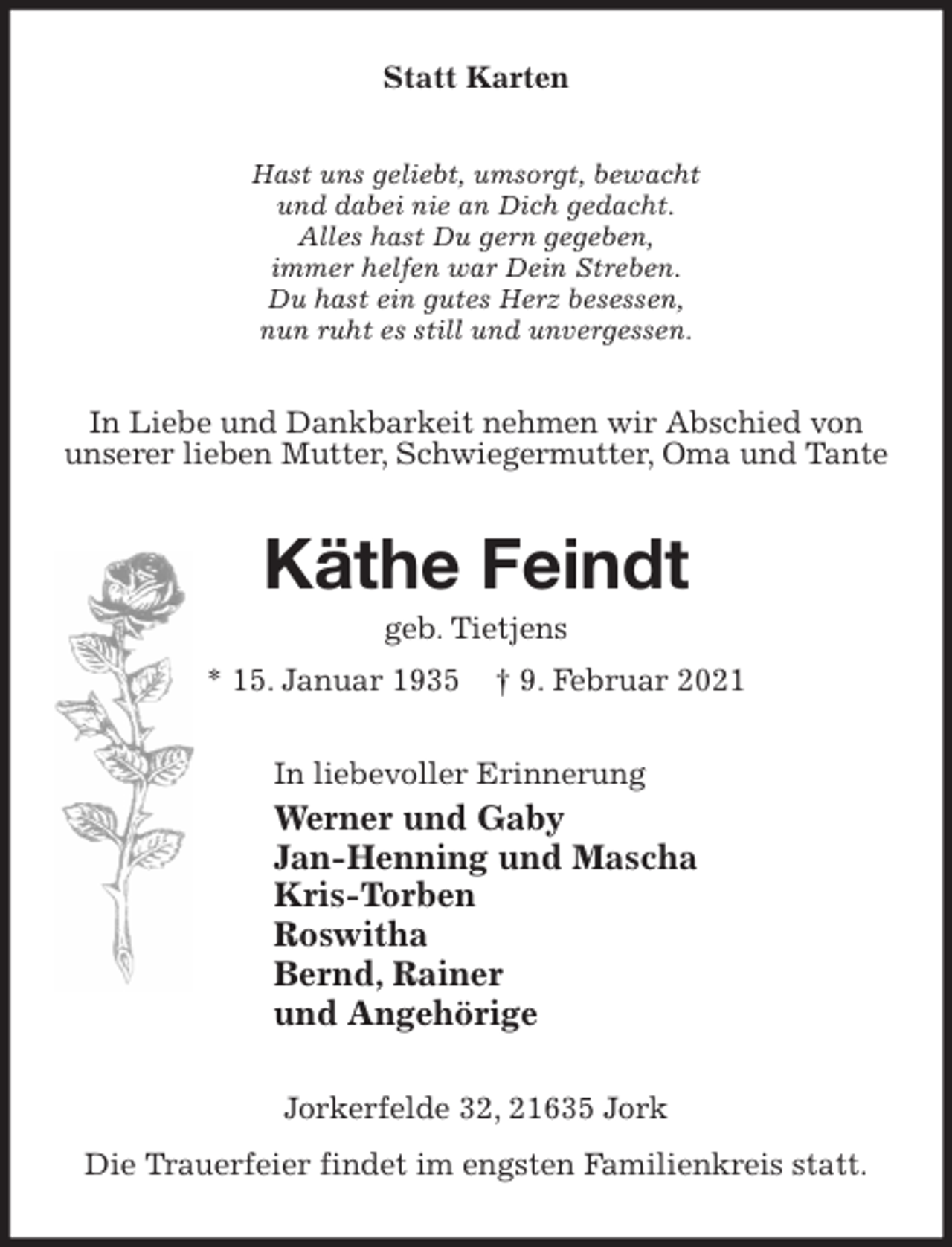 <p>Statt Karten<br />Hast uns geliebt, umsorgt, bewacht<br />und dabei nie an Dich gedacht.<br />Alles hast Du gern gegeben,<br />immer helfen war Dein Streben.<br />Du hast ein gutes Herz besessen,<br />nun ruht es still und unvergessen.<br />In Liebe und Dankbarkeit nehmen wir Abschied von unserer lieben Mutter, Schwiegermutter, Oma und Tante<br />Käthe Feindt<br />geb. Tietjens<br />* 15. Januar 1935 † 9. Februar 2021<br />In liebevoller Erinnerung<br />Werner und Gaby<br />Jan-Henning und Mascha<br />Kris-Torben<br />Roswitha<br />Bernd, Rainer<br />und Angehörige<br />Jorkerfelde 32, 21635 Jork<br />Die Trauerfeier findet im engsten Familienkreis statt.</p>