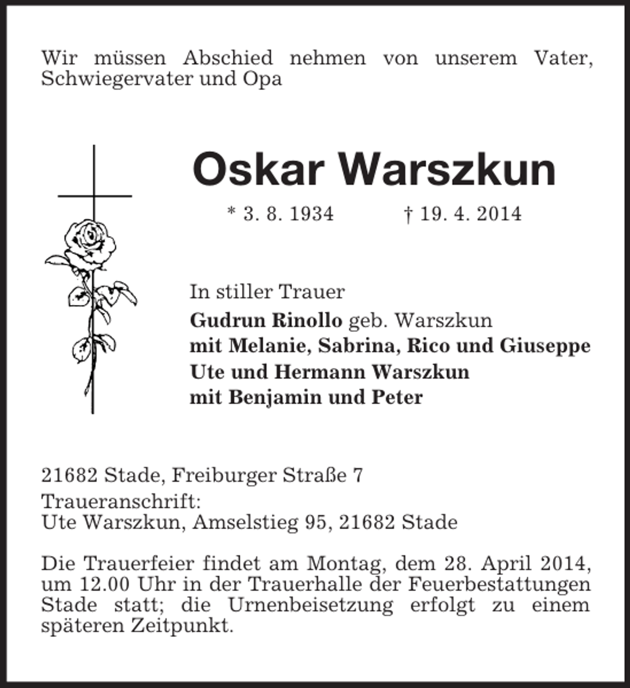 <p>Wir müssen Abschied nehmen von unserem Vater, Schwiegervater und Opa<br />Oskar Warszkun<br />* 3. 8. 1934 † 19. 4. 2014<br />In stiller Trauer<br />Gudrun Rinollo geb. Warszkun<br />mit Melanie, Sabrina, Rico und Giuseppe<br />Ute und Hermann Warszkun<br />mit Benjamin und Peter<br />21682 Stade, Freiburger Straße 7<br />Traueranschrift:<br />Ute Warszkun, Amselstieg 95, 21682 Stade</p><p>Die Trauerfeier findet am Montag, dem 28. April 2014, um 12.00 Uhr in der Trauerhalle der Feuerbestattungen Stade statt; die Urnenbeisetzung erfolgt zu einem<br />späteren Zeitpunkt.</p>