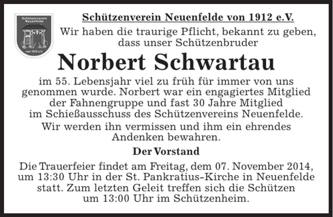 <p>Schützenverein Neuenfelde von 1912 e.V.<br />Wir haben die traurige Pflicht, bekannt zu geben, dass unser Schützenbruder<br />Norbert Schwartau<br />im 55. Lebensjahr viel zu früh für immer von uns genommen wurde. Norbert war ein engagiertes Mitglied der Fahnengruppe und fast 30 Jahre Mitglied im Schießausschuss des Schützenvereins Neuenfelde.<br />Wir werden ihn vermissen und ihm ein ehrendes Andenken bewahren.</p><p>Der Vorstand</p><p>Die Trauerfeier findet am Freitag, dem 07. November 2014, um 13.30 Uhr in der St. Pankratius-Kirche in Neuenfelde statt. Zum letzten Geleit treffen sich die Schützen um 13:00 Uhr im Schützenheim.</p>