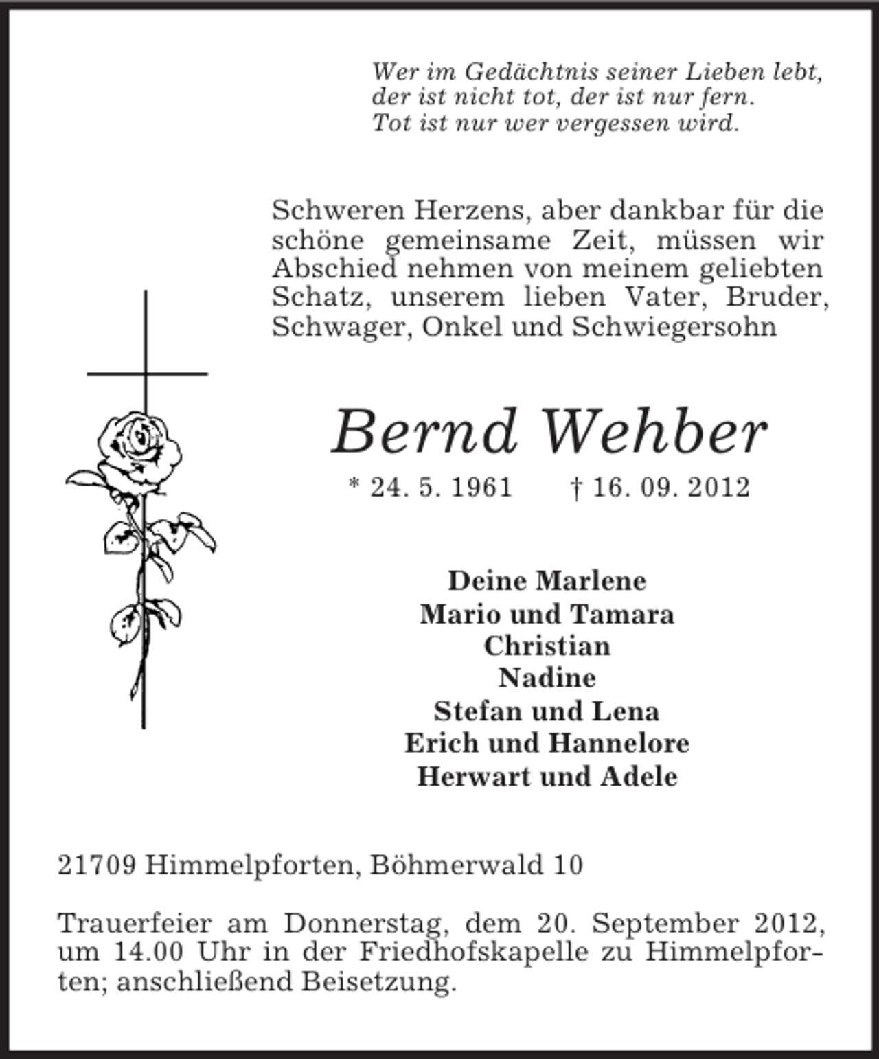 <p>Wer im Gedächtnis seiner Lieben lebt,<br />der ist nicht tot, der ist nur fern.<br />Tot ist nur wer vergessen wird.</p><p>Schweren Herzens, aber dankbar für die<br />schöne gemeinsame Zeit, müssen wir<br />Abschied nehmen von meinem geliebten<br />Schatz, unserem lieben Vater, Bruder,<br />Schwager, Onkel und Schwiegersohn</p><p>Bernd Wehber<br />* 24. 5. 1961</p><p>† 16. 09. 2012</p><p>Deine Marlene<br />Mario und Tamara<br />Christian<br />Nadine<br />Stefan und Lena<br />Erich und Hannelore<br />Herwart und Adele<br />21709 Himmelpforten, Böhmerwald 10<br />Trauerfeier am Donnerstag, dem 20. September 2012,<br />um 14.00 Uhr in der Friedhofskapelle zu Himmelpforten; anschließend Beisetzung.</p>