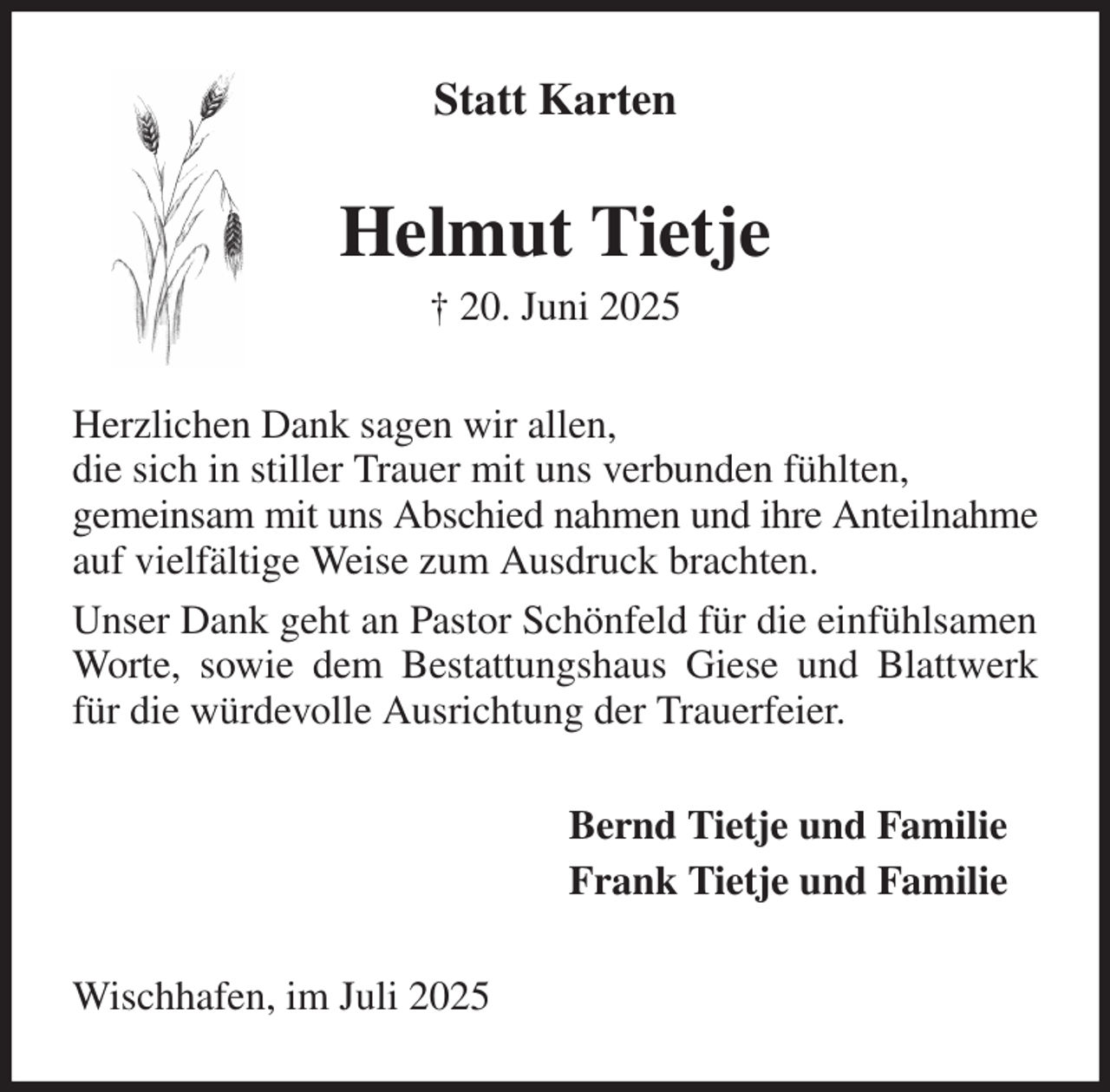 <p>Statt Karten<br />Helmut Tietje<br />† 20. Juni 2025<br />Herzlichen Dank sagen wir allen,<br />die sich in stiller Trauer mit uns verbunden fühlten,<br />gemeinsam mit uns Abschied nahmen und ihre Anteilnahme auf vielfältige Weise zum Ausdruck brachten.<br />Unser Dank geht an Pastor Schönfeld für die einfühlsamen Worte, sowie dem Bestattungshaus Giese und Blattwerk für die würdevolle Ausrichtung der Trauerfeier.<br />Bernd Tietje und Familie<br />Frank Tietje und Familie<br />Wischhafen, im Juli 2025</p>