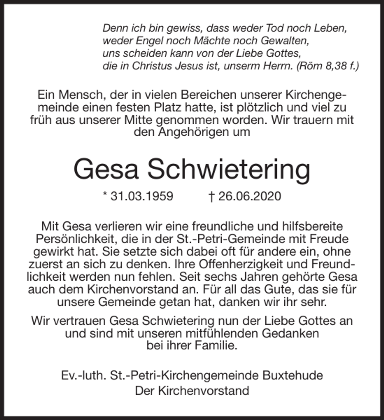 <p>Denn ich bin gewiss, dass weder Tod noch Leben,<br />weder Engel noch Mächte noch Gewalten,<br />uns scheiden kann von der Liebe Gottes,<br />die in Christus Jesus ist, unserm Herrn. (Röm 8,38 f.)<br />Ein Mensch, der in vielen Bereichen unserer Kirchengemeinde einen festen Platz hatte, ist plötzlich und viel zu früh aus unserer Mitte genommen worden. Wir trauern mit den Angehörigen um<br />Gesa Schwietering<br />* 31.03.1959 † 26.06.2020<br />Mit Gesa verlieren wir eine freundliche und hilfsbereite<br />Persönlichkeit, die in der St.-Petri-Gemeinde mit Freude gewirkt hat. Sie setzte sich dabei oft für andere ein, ohne zuerst an sich zu denken. Ihre Offenherzigkeit und Freundlichkeit werden nun fehlen. Seit sechs Jahren gehörte Gesa auch dem Kirchenvorstand an. Für all das Gute, das sie für unsere Gemeinde getan hat, danken wir ihr sehr.<br />Wir vertrauen Gesa Schwietering nun der Liebe Gottes an und sind mit unseren mitfühlenden Gedanken<br />bei ihrer Familie.<br />Ev.-luth. St.-Petri-Kirchengemeinde Buxtehude<br />Der Kirchenvorstand</p>