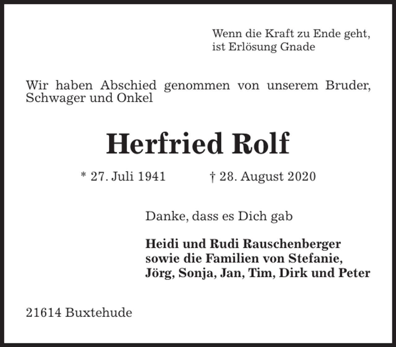 <p>Wenn die Kraft zu Ende geht,<br />ist Erlösung Gnade<br />Wir haben Abschied genommen von unserem Bruder, Schwager und Onkel<br />Herfried Rolf<br />* 27. Juli 1941 † 28. August 2020<br />Danke, dass es Dich gab</p>
<p>Heidi und Rudi Rauschenberger<br />sowie die Familien von Stefanie,<br />Jörg, Sonja, Jan, Tim, Dirk und Peter<br />21614 Buxtehude</p>