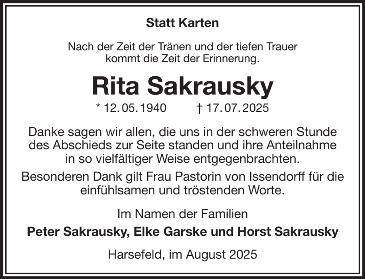 <p>Statt Karten<br />Nach der Zeit der Tränen und der tiefen Trauer<br />kommt die Zeit der Erinnerung.<br />Rita Sakrausky<br />* 12. 05. 1940 † 17. 07. 2025<br />Danke sagen wir allen, die uns in der schweren Stunde<br />des Abschieds zur Seite standen und ihre Anteilnahme<br />in so vielfältiger Weise entgegenbrachten.<br />Besonderen Dank gilt Frau Pastorin von Issendorff für die<br />einfühlsamen und tröstenden Worte.<br />Im Namen der Familien<br />Peter Sakrausky, Elke Garske und Horst Sakrausky<br />Harsefeld, im August 2025</p>