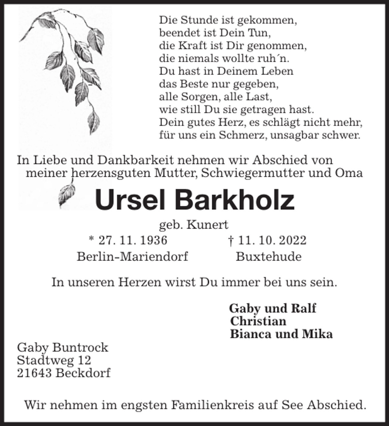<p>Die Stunde ist gekommen,<br />beendet ist Dein Tun,<br />die Kraft ist Dir genommen,<br />die niemals wollte ruh´n.<br />Du hast in Deinem Leben<br />- das Beste nur gegeben,<br />alle Sorgen, alle Last,<br />wie still Du sie getragen hast.<br />Dein gutes Herz, es schlägt nicht mehr,<br />für uns ein Schmerz, unsagbar schwer.</p><p>In Liebe und Dankbarkeit nehmen wir Abschied von<br />meiner herzensguten Mutter, Schwiegermutter und Oma<br />Ursel Barkholz<br />geb. Kunert<br />* 27. 11. 1936 † 11. 10. 2022<br />Berlin-Mariendorf Buxtehude<br />In unseren Herzen wirst Du immer bei uns sein.</p><p>Gaby und Ralf<br />Christian<br />Bianca und Mika<br />Gaby Buntrock<br />Stadtweg 12<br />21643 Beckdorf</p><p>Wir nehmen im engsten Familienkreis auf See Abschied.</p>