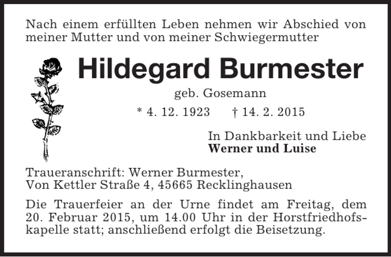 <p>Nach einem erfüllten Leben nehmen wir Abschied von meiner Mutter und von meiner Schwiegermutter<br />Hildegard Burmester<br />geb. Gosemann<br />* 4. 12. 1923 † 14. 2. 2015<br />In Dankbarkeit und Liebe<br />Werner und Luise<br />Traueranschrift: Werner Burmester,<br />Von Kettler Straße 4, 45665 Recklinghausen<br />Die Trauerfeier an der Urne findet am Freitag, dem<br />20. Februar 2015, um 14.00 Uhr in der Horstfriedhofskapelle statt; anschließend erfolgt die Beisetzung.</p>