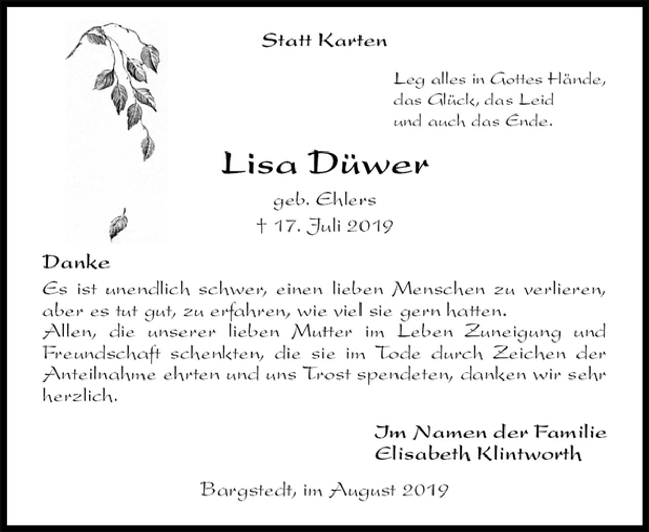 <p>Statt Karten<br />Leg alles in Gottes Hände,<br />das Glück, das Leid<br />und auch das Ende.<br />Lisa Düwer<br />geb. Ehlers<br />† 17. Juli 2019<br />Danke<br />Es ist unendlich schwer, einen lieben Menschen zu verlieren, aber es tut gut, zu erfahren, wie viel sie gern hatten.<br />Allen, die unserer lieben Mutter im Leben Zuneigung und Freundschaft schenkten, die sie im Tode durch Zeichen der Anteilnahme ehrten und uns Trost spendeten, danken wir sehr herzlich.<br />Im Namen der Familie<br />Elisabeth Klintworth<br />Bargstedt, im August 2019</p>