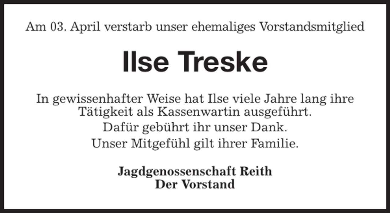 <p>Am 03. April verstarb unser ehemaliges Vorstandsmitglied<br />Ilse Treske<br />In gewissenhafter Weise hat Ilse viele Jahre lang ihre Tätigkeit als Kassenwartin ausgeführt.<br />Dafür gebührt ihr unser Dank.<br />Unser Mitgefühl gilt ihrer Familie.<br />Jagdgenossenschaft Reith<br />Der Vorstand</p>