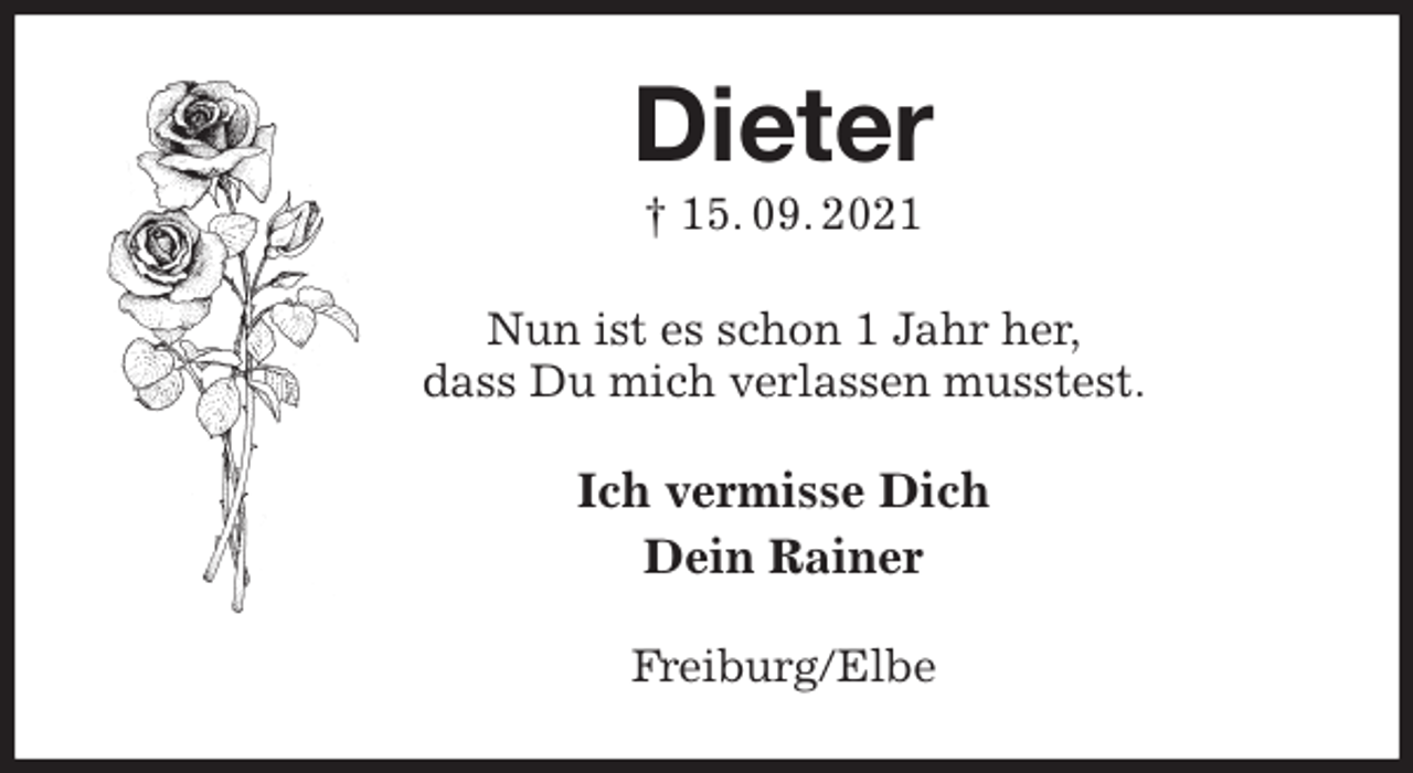 <p>Dieter<br />† 15. 09. 2021<br />Nun ist es schon 1 Jahr her,<br />dass Du mich verlassen musstest.<br />Ich vermisse Dich<br />Dein Rainer<br />Freiburg/Elbe</p>