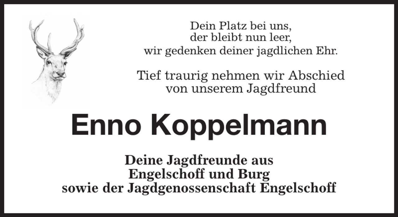 <p>Dein Platz bei uns,<br />der bleibt nun leer,<br />wir gedenken deiner jagdlichen Ehr.</p><p>Tief traurig nehmen wir Abschied<br />von unserem Jagdfreund<br />Enno Koppelmann<br />Deine Jagdfreunde aus<br />Engelschoff und Burg<br />sowie der Jagdgenossenschaft Engelschoff</p>