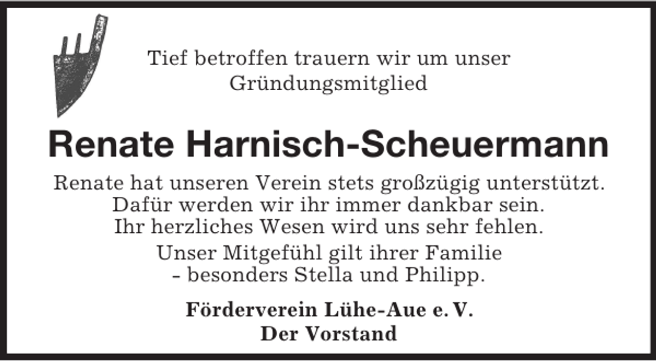<p>Tief betroffen trauern wir um unser<br />GrÃ¼ndungsmitglied<br />Renate Harnisch-Scheuermann<br />Renate hat unseren Verein stets groÃŸzÃ¼gig unterstÃ¼tzt. DafÃ¼r werden wir ihr immer dankbar sein.<br />Ihr herzliches Wesen wird uns sehr fehlen.<br />Unser MitgefÃ¼hl gilt ihrer Familie<br />- besonders Stella und Philipp.<br />FÃ¶rderverein LÃ¼he-Aue e. V.<br />Der Vorstand</p>