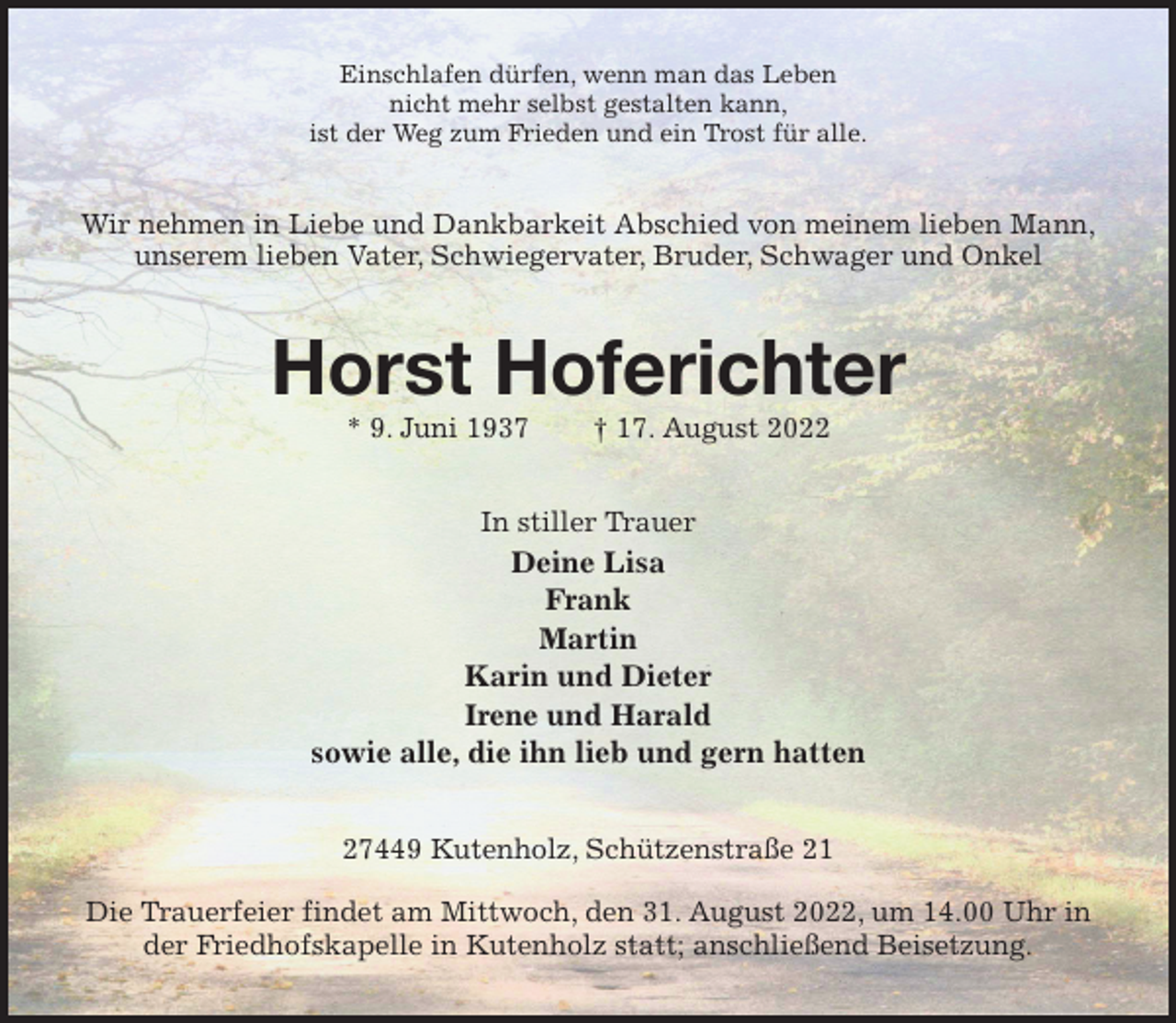 <p>Einschlafen dürfen, wenn man das Leben<br />nicht mehr selbst gestalten kann,<br />ist der Weg zum Frieden und ein Trost für alle.<br />Wir nehmen in Liebe und Dankbarkeit Abschied von meinem lieben Mann,<br />unserem lieben Vater, Schwiegervater, Bruder, Schwager und Onkel<br />Horst Hoferichter<br />* 9. Juni 1937 † 17. August 2022<br />In stiller Trauer<br />Deine Lisa<br />Frank<br />Martin<br />Karin und Dieter<br />Irene und Harald<br />sowie alle, die ihn lieb und gern hatten<br />27449 Kutenholz, Schützenstraße 21</p><p>Die Trauerfeier findet am Mittwoch, den 31. August 2022, um 14.00 Uhr in der Friedhofskapelle in Kutenholz statt; anschließend Beisetzung.</p>