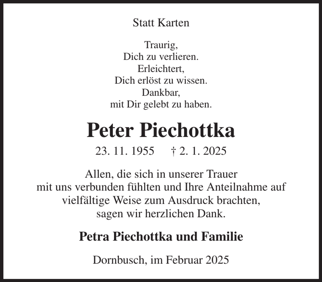<p>Statt Karten<br />Traurig,<br />Dich zu verlieren.<br />Erleichtert,<br />Dich erlöst zu wissen.<br />Dankbar,<br />mit Dir gelebt zu haben.<br />Peter Piechottka<br />23. 11. 1955 † 2. 1. 2025<br />Allen, die sich in unserer Trauer<br />mit uns verbunden fühlten und Ihre Anteilnahme auf<br />vielfältige Weise zum Ausdruck brachten,<br />sagen wir herzlichen Dank.<br />Petra Piechottka und Familie<br />Dornbusch, im Februar 2025</p>