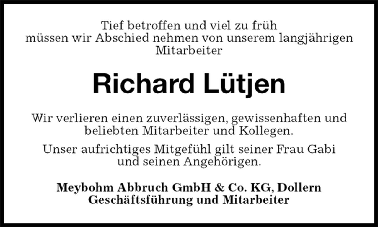 <p>Tief betroffen und viel zu früh<br />müssen wir Abschied nehmen von unserem langjährigen Mitarbeiter<br />Richard Lütjen<br />Wir verlieren einen zuverlässigen, gewissenhaften und<br />beliebten Mitarbeiter und Kollegen.<br />Unser aufrichtiges Mitgefühl gilt seiner Frau Gabi<br />und seinen Angehörigen.<br />Meybohm Abbruch GmbH &amp; Co. KG, Dollern<br />Geschäftsführung und Mitarbeiter</p>